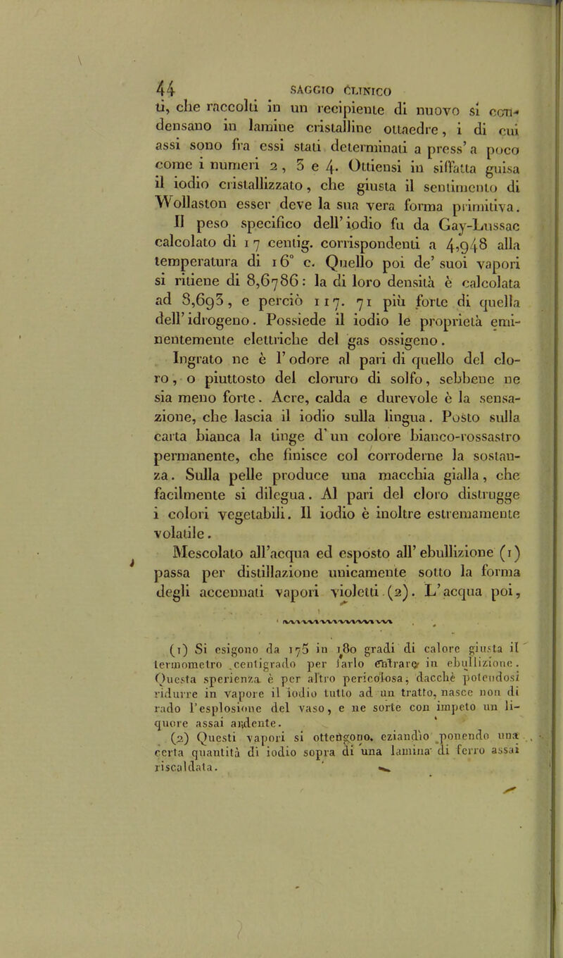 ti, che raccolti in un recipiente di nuovo si con- densano in lamine cristalline ottaedre, i di cui assi sono fra essi stati determinati a press' a poco come i numeri 2 , 5 e 4. Ottiensi in siffatta guisa il iodio cristallizzato, che giusta il seniinicnto di WoUaston esser deve la sua vera forma piiniitiva. II peso specifico dell'iodio fu da Gay-Lussac calcolato di 1 7 ceniig. corrispondenti a 4,948 alla temperatura di 16° c. Quello poi de' suoi vapori si ritiene di 8,6786: la di loro densità è calcolata ad 8,695, e perciò 117. 71 più forte di quella dell' idrogeno. Possiede il iodio le proprietà emi- nentemente elettriche del gas ossigeno. Ingrato ne è l'odore al pari di quello del clo- ro, o piuttosto del cloruro di solfo, sebbene ne sìa meno forte. Acre, calda e durevole è la sensa- zione, che lascia il iodio sulla lingua. Posto sulla carta bianca la tinge d'un colore bianco-rossastro permanente, che finisce col corroderne la sostan- za . Sulla pelle produce una macchia gialla, che facilmente si dilegua. Al pari del cloro distrugge i colori vegetabili. 11 iodio è inoltre estremamente volatile. Mescolato all'acqua ed esposto all'ebullÌ7Àone (i) passa per distillazione unicamente sotto la forma degli accennati vapori violetti (2). L'acqua poi, ' <W\'W\'VV»'WWV»'W» (t) Si esigono da 175 in 1^80 gradi di calore giusta il' termometro .centigrado per iarlo Cnlraror in ebullizionc. Questa sperienza è per altro pericolosa, dacché potendosi ridurre in vapore il iodio tulio ad un tratto, nasce non di rado l'esplosione del vaso, e ne sorte con impelo un li- quore assai addente. (2) Questi vapori si ottetìgono. eziandio ponendo una , certa quantità di iodio sopra di una lamina' di ferro assai riscaldata. ' «».