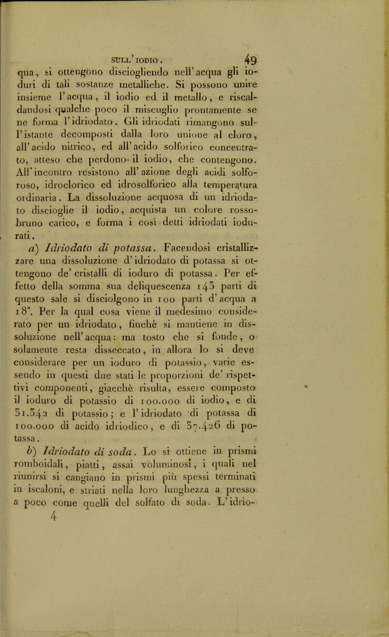 qua, sì ottengono discioglleudo nell' acqua gli io- duri di tali sostanze metalliche. Si possono unire insieme l'acqua, il iodio ed il metallo, e riscal- dandosi qualche poco il miscuglio prontamente se ne foruia V idriodato. Gli idriodati rimangono sul- ristante decomposti dalla loro unione al cloro, all'acido nitrico, ed all'acido solforico concentra- to, atteso che perdono-il iodio, che contengono. Air incontro resistono all'azione degli acidi solfo- roso, idroclorico ed idrosolforico alia temperatura ordinaria. La dissoluzione acquosa di un idrioda- to discioglie il iodio, acquista un colore rosso- bruno carico, e forma i così detti idriodati iodu- rati. a) Idriodato di potassa. Facendosi cristalliz- zare una dissoluzione d'idriodato di potassa si ot- tengono de' cristalli di ioduro di potassa. Per ef- fetto della somma sua deliquescenza i45 parti di questo sale si disciolgono in zoo parti d'acqua a 18°. Per la qual cosa viene il medesimo conside- rato per un idriodato, finche si mantiene in dis- soluzione neir acqua : ma tosto che si foude, o solamente resta disseccato, in allora Io si deve considerare per un ioduro di potassio, varie es- sendo in questi due stati le proporzioni de' rispet- tivi componenti, giacché risulta, essere composto il ioduro di potassio di loo.ooo di iodio, e di 51.342 di potassio i e T idriodato di potassa di 100.000 di acido idriodico, e di 37.4^6 di po- tassa . b) Idriodato di soda. Lo si ottiene in prismi romboidali, piatti, assai voluminosi, i quali nel riunirsi si cangiano in prismi più spessi terminati in iscaloni, e striati nella loro lunghezza a presso a poco come quelli del solfato di soda. L'idrio- 4