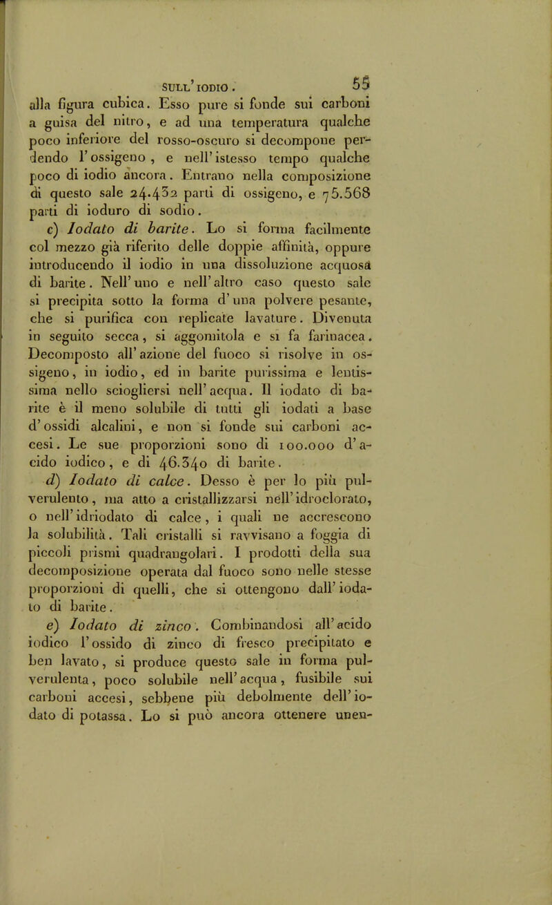 alla figura cubica. Esso pure si fonde sui carboni a guisa del nitro, e ad una temperatura qualche poco inferiore del rosso-oscuro si decompone per- dendo r ossìgeno , e nell' istesso tempo qualche poco di iodio ancora. Entrano nella composizione di questo sale 24«452 parti di ossigeno, e 76.568 parti di ioduro di sodio. c) lodato di barite. Lo si forma facilmente col mezzo già riferito delle doppie affinità, oppure introducendo il iodio in una dissoluzione acquosd di barite. Neil' uno e nell' altro caso questo sale si precipita sotto la forma d'una polvere pesante, che si purifica con replicate lavature. Divenula in seguilo secca, si aggomitola e si fa farinacea. Decomposto all'azione del fuoco si risolve in os- sigeno , in iodio, ed in barite puiissima e lentis- sima nello sciogliersi nell'acqua. Il iodato di ba- rite è il meno solubile di tulli gli iodati a base d'ossidi alcalini, e non si fonde sui carboni ac- cesi. Le sue proporzioni sono di 100.000 d'a- cido iodico, e di 4^-54o di barile. d) lodato di calce. Desso è per lo più pul- verulento, ma atto a ciistallizzarsi nell'idroclorato, o nell'idriodato di calce, i quali ne accrescono la solubilità. Tali cristalli si ravvisano a foggia di piccoli prismi quadrangolari. I prodotti della sua decomposizione operata dal fuoco sono nelle stesse proporzioni di quelli, che si ottengono dall' ioda- to di barite. e) lodato di zinco. Combinandosi all'acido iodico l'ossido di zinco di fresco precipitato e ben lavato, si produce questo sale in forma pul- verulenta, poco solubile nell' acqua, fusibile sui carboni accesi, sebbene più debolmente dell'io- dato di potassa. Lo si può ancora ottenere unen-