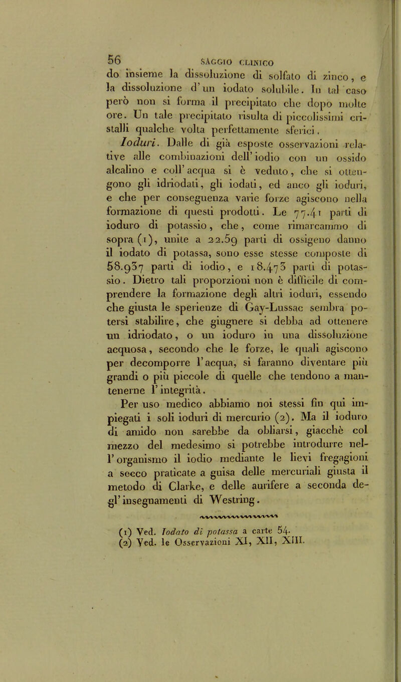 do insieme la dissoluzione di solfalo di zinco, e la dissoluzione d'un iodato solubile. In tal caso però non si forma il precipitalo che dopo molte ore. Un tale piecipilato risulta di piccolissimi cri- stalli qualche volta perfettamente sferici. Ioduri. Dalle di già esposte osservazioni rela- tive alle combinazioni dell'iodio con un ossido alcalino e coli'acqua si è veduto, che si otten- gono gli idriodati, gli iodati, ed anco gli ioduri, e che per conseguenza varie fojze agiscono nella formazione di questi prodotti. Le 77.41 parti di ioduro di potassio, che, come rimarcammo di sopra (i), unite a 22.69 P^^^^i ossigeno danno il iodato di potassa, sono esse stesse composte di 68.937 parti di iodio, e 18.473 parli di potas- sio . Dietro tali proporzioni non è difficile di com- prendere la formazione degli altri ioduri, essendo che giusta le sperienze di Gay-Lussac sejubra po- tersi stabilire, che giugnere si debba ad ottenere mi idriodato, o un ioduro in una dissoluzione acquosa, secondo che le forze, le quali agiscono per decomporre l'acqua, si faranno diventare più grandi o più piccole di quelle clie tendono a man- tenerne l'integrità. Per uso medico abbiamo noi stessi fin qui im- piegati i soli ioduri di mercurio (2). Ma il ioduro di amido non sarebbe da obliarsi, giacché col mezzo del medesimo si potrebbe introdurre uel- r organismo il iodio mediante le lievi fregagioni a secco praticate a guisa delle mercuriali giusta il metodo di Claike, e delle aurifere a seconda de- gl'insegnamenti di Westring. (1) Ved. Iodato di potassa a carte 54- (2) Yed. le Osservazioni XI, XII, XIII.