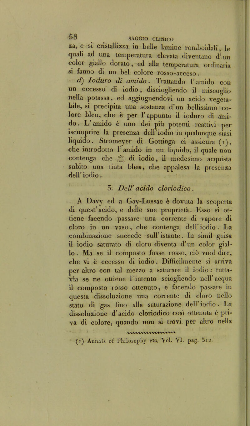 za, e si cristallizza iu belle lamine romboidali, le quali ad una temperatura elevala diventano d'un color giallo dorato, ed alla temperatura ordinaria «i famio di un bel colore rosso-acceso. d) Ioduro di amido. Trattando l'amido con un eccesso di iodio, disciogliendo il miscuglio nella potassa, ed aggiugnendovi un acido vegeta- bile, si precipita una sostanza d'un bellissimo co- lore bleu, che è per l'appunto il ioduro di ami- do. L'amido è uno dei più potenti reattivi per iscuopiire la presenza dell'iodio in qualunque siasi liquido. Stroraeyer di Gottinga ci assicura (i), che introdotto l'amido in un liquido, il quale non contenga che ^~ di iodio, il medesimo acquista subito una tinta bleu, che appalesa la presenza dell' iodio. 5. Dell'acido cloriodico. A Davy ed a Gay-Lussac è dovuta la scoperta di quest'acido, e delle sue proprietà. Esso si ot- tiene facendo passare una corrente di vapore di cloro in un vaso, che contenga dell'iodio. La combinazione succede sull'istante. la simil guisa il iodio saturato di cloro diventa d'un color gial- lo . Ma se il composto fosse rosso, ciò vuol dire, che vi è eccesso di iodio. Difficilinenie si arriva per altro con tal mezzo a saturare il iodio : tutta- vìa se ne ottiene l'intento sciogliendo nell'acqua il composto rosso ottenuto, e facendo passare iu questa dissoluzione una corrente di cloro nello stato di gas fino alla saturazione dell'iodio. La dissoluzione d'acido cloriodico cosi ottenuta è pri- va di colore, quando non si trovi per altro nella • (i) Annals of Philosopliy etc. Voi. VI. pag. 512.