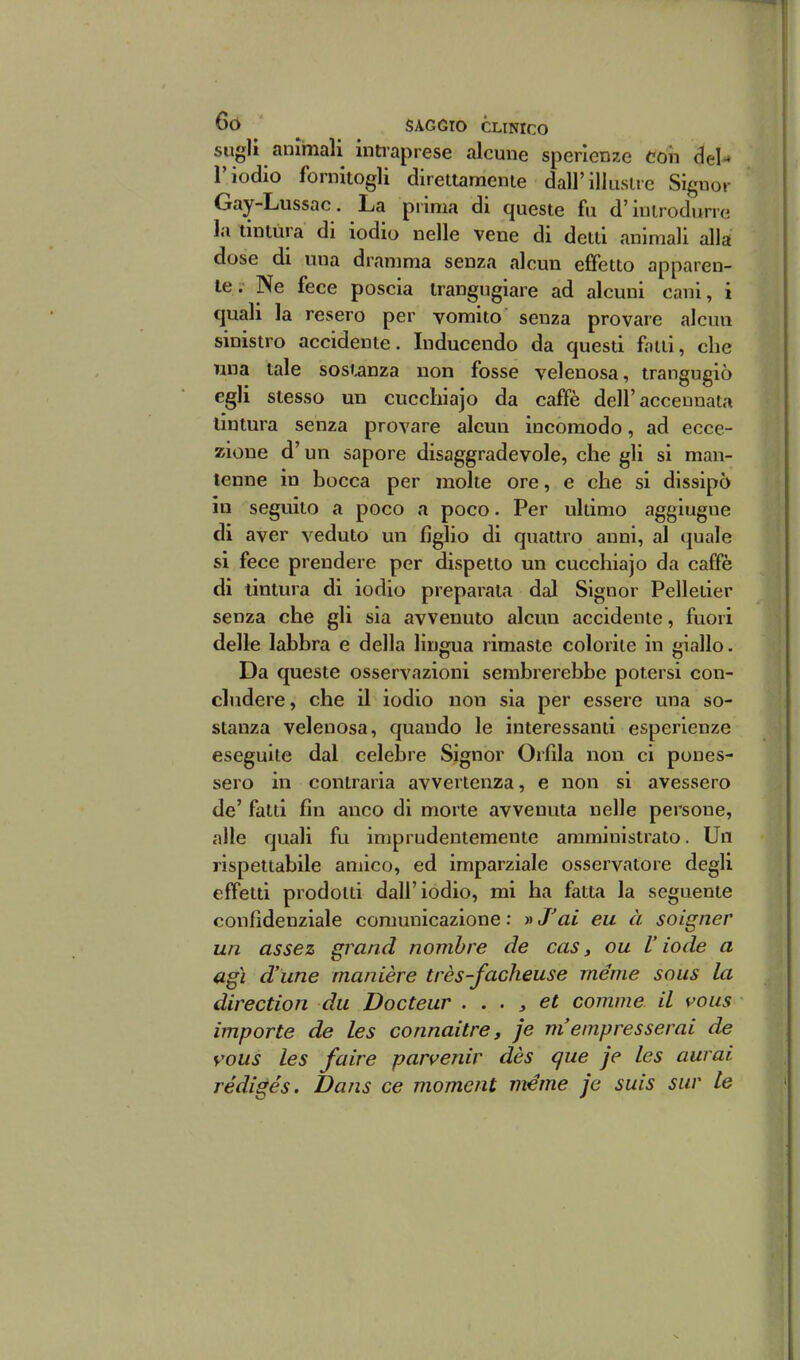 sugli animali intiaprese alcune sperlenze con del^ l'iodio fornitogli direttamente dall'illustre Signor Gay-Lussac. La prima di queste fu d'introdurre la tintura di iodio nelle vene di detti animali alla dose di una dramma senza alcun effetto apparen- te. Ne fece poscia trangugiare ad alcuni cani, i quali la resero per vomito senza provare alcun sinistro accidente. Inducendo da questi fatti, che mia tale sostanza non fosse velenosa, trangugiò egli stesso un cuccliiajo da caffè dell'accennata tintura senza provare alcun incomodo, ad ecce- zione d'un sapore disaggradevole, che gli si man- tenne in bocca per molte ore, e che si dissipò io seguito a poco a poco. Per ultimo aggiugne di aver veduto un figlio di quattro anni, al quale si fece prendere per dispetto un cucchiajo da caffè di tintura di iodio preparata dal Signor Pelletier senza che gli sia avvenuto alcun accidente, fuori delle labbra e della lingua rimaste colorile in giallo. Da queste osservazioni sembrerebbe potersi con- cludere, che il iodio non sia per essere una so- stanza velenosa, quando le interessanti esperienze eseguile dal celebre Signor Orfila non ci pones- sero in contraria avvertenza, e non si avessero de' fatti fin anco di morte avvenuta nelle persone, alle quali fu imprudentemente amministrato. Un rispettabile amico, ed imparziale osservatore degli effetti prodotti dall'iodio, mi ha fatta la seguente confidenziale comunicazione : » J'ai eu à soigner un assez grand nomhre de cas, ou V iode a agì d'une manière très-facheuse méme sous la direction du Docteur . . . y et comma il vous importe de les connaitre, je m'empresserai de vous les faire parvenir dès que je les aurai rédigés. Dans ce moment méme je suìs sur le