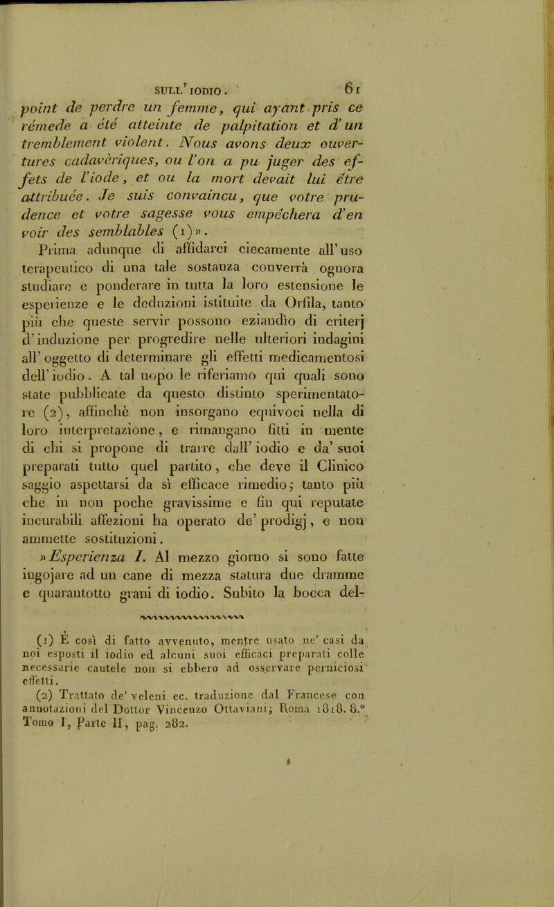 poùjt de perdre un femme, qui ayant pris ce rémede a été atteinte de palpitation et d'un tremblcment sdolent. Nous avons deux ouver- tures cadavòriqueSy ou l'on a pu juger des ef- fets de l'iode, et ou la mort de<mit lui étre attribuée. Je suis convaincu, que votre pru- dence et votre sagesse vous empéchera d'en voir des semblables ( i ) « . Prima adunque ili affidarci ciecamente all'uso terapeiuico di una tale sostanza converrà ognora studiare e ponderare in tutta la loro estensione le esperienze e le deduzioni istituite da Orlila, tanto più che queste servir possono eziandìo di criterj d'induzione per progredire nelle ulteriori indagini all' oggetto di determinare gli effetti medicamentosi dell' iodio. A tal uopo le riferiamo qui quali sono state pubblicate da questo distinto sperimentato- re (2), affinchè non insorgano equivoci nella dì loro interpretazione, e rimangano fitti in mente di chi si propone di trarre dall' iodio e da' suoi preparali tutto quel partito, che deve il Clinico saggio aspettarsi da sì efficace rimedio ^ tanto più che in non poche gravissime e fin qui reputate incurabili affezioni ha operato de' prodigj, e non ammette sostituzioni. )i Esperienza I. Al mezzo giorno si sono fatte iugojare ad un cane di mezza statura due dramme e quarantotto grani di iodio. Subito la bocca del- /VVl-Wl fW»'W* fWA'VV% (1) E COSI di fatto avvenuto, mentre usato ne' casi da noi esposti il iodio ed alcuni suoi efficaci preparati colle necessarie cautele non si ebbero ad osservare perniciosi elìelli, (2) Trattato de' veleni ec. traduzione dal Francese con annotazioni del Dottor Vincenzo Ottaviaui; Roma 1818.8. Tomo 1, Ilario 11, pag. 282. *