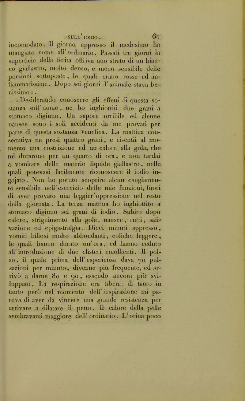 ÌDCOinodalo. 11 giorno appresso il medesimo ha mangiato come all' ordinario. Passati tre giorni la superfìcie della ferita offriva uno strato di un bian- co giallastro, mollo denso, e meno sensibile delle porzioni sottoposte, le quali erano rosse ed in- fìammaiissime. Dopo sei giorni l'animale stava be- nissimo ». )) Desiderando conoscere gli effetti di questa so- stanza sul}'uomo,. ne ho inghiottiti due grani a stomaco digiuno. Un sapore orribile ed alcune nausee sono i soli accidenti da me provati per parte di questa sostanza vendica. La mattina con- secutiva ne presi quattro grani, e risentii al mo- mento una costrizione ed un calore alla gola, che mi durarono per un quarto di ora, e non tardai a vomitare delle materie liquide giallastre , nelle quali potevasi facilmente riconoscere il iodio in- gojato. Non ho potuto scoprire alcun cangiamen- to sensibile nell'esercizio delle mie funzioni, fuori di aver provato una leggier'oppressione nel resto della giornata. La terza mattina ho inghiottito a Stomaco digiuno sei grani di iodio. Subito dopo calore, strignimenio alla gola, nausee, rutti, sali- vazione ed epigastralgìa • Dieci minuti appresso, vomiti biliosi molto abbondanti, coliche leggere, le quali hanno durato un' ora, ed hanno ceduto all' introduzione di due clisteri, emollienti. 11 pol- so , il quale prima dell'esperienza dava 70 pul- sazioni per minuto, divenne più frequente, ed ar- rivò a darne 80 e 90, essendo ancora più svi- luppato . La respirazione era libera ; di tanto in tanto però nel momento dell'inspirazione mi pa- reva di aver da vincere una grande resistenza per arrivare a dilatare il petto. Il calore della pelle sembiavami maggiore dell' ordinai io. L'orina poco