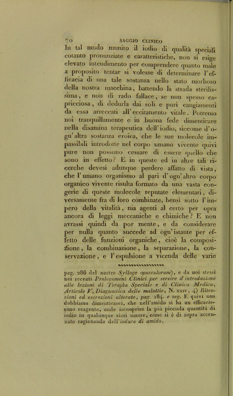 In tal modo nmnlto il iodio di qualllà speciali coiauto pronunziale e caralteristiche, non si esige elevalo intendimento per comprendere quanto male a proposito tentar si volesse di determinare l'ef- ficacia di miR tale sostanza nello stalo morboso della nostra macchina, battendo la strada sierilis- sima, e non di rado fallace, se non spesso ca- pricciosa, di dedurla dai soli e puri cangiamenti da essa arreccaii all'eccitamento vitale. Potremo noi tranquillamente e in buona fede dimenticare nella disamina terapeutica dell'iodio, siccome d'o- gn'altra sostanza eroica, che le sue molecole im- passibdi imrodoiie nel corpo umano vivente quivi pure non possono cessare di essere quello che sono in effetto? E in queste ed in altre tali ri- cerche devesi adunque perdere affatto di vista, che r umano organismo al pari d'ogn' altro corpo organico vivente risulta formato da una vasta con- gerie di queste molecole reputale elementari, di- versamente fra di loro combinale, bensì sotto l'im- pero della vitalità, ma agenti al certo per opra ancora di leggi meccaniche e chimiche ? E non avrassi quindi da por mente, e da considerare per nulla quanto succede ad ogn'istante per ef- fetto delle funzioni organiche, cioè la composi- iìone, la combinazione, la separazione, la con- servazione , e l'espulsione a vicenda delle varie pag. 286 del noslro Sjlloge opusculorurn), e da noi stessi nei recenti Prolef^orneni Clinici per servire d'introduzione alle lezioni di J^erapìa Speciale e di Clinica Medica^ Articolo Diagnostica delle malattie, N. xxiv, 4) Riten- zioni ed escrezioni alterate^ pag. 184. e seg. E quivi non dobbiamo dimeutieaici, che nell'amido si ha un efficacis- simo reagente, onde isciioprire la più picciola quantità di iodio in qualunque siasi umore, come si è di sopra accen- nato ragionando dell'ioduro di amido.