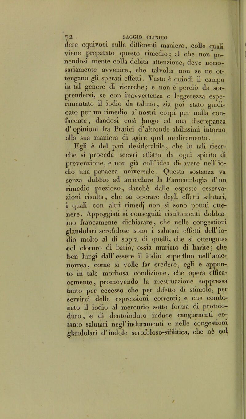 dere ecpilvocl sulle differenti maniere, colle quali viene preparato questo rimedio ; al che non po- nendosi mente colla debita attenzione, deve neces- sariamente avvenire, che talvolta non se ne ot- tengano gli sperati effetti. A^asto è quindi il campo in tal genere di ricerche j e non è perciò da sor- prendersi, se con inavvertenza e leggerezza espe- rimentato il iodio da taluno, sia poi stato aiudi- cato per un rimedio a nostri corpi per nulla con- facente , dandosi cosi |uogo ad una discrepanza d'opinioni fra Pratici d'altronde abilissimi intorno alla sua maniera di agire qual medicamento. Egli è del pari desiderabile, che in tali ricer- che si proceda scevri affatto da ogni spirito di prevenzione, e non già coli'idea di* avere nell'io- dio una panacea universale. Questa sostanza \n senza dubbio ad arricchire la Farmacologìa d'un rimedio prezioso, dacché dalle esposte osserva- zioni risulta, che sa operare degli effetti salutari, 1 quali con altri rimedj non si sono potuti otte- nere. Appoggiati ai conseguiti risullamcnti dobbia- mo francamente dichiarare, che nelle congestioni glandolari scrofolose sono i salutari effetti dell'io- dio molto al di sopra di quelh, che si ottengono col cloruro di bario, ossia muriato di barite 3 che ben lungi dall' essere il iodio superfluo nell' ame- norrea, come si volle far credere, egli è appun- to in tale morbosa condizione, che opera effica- cemente, promovendo la mestruazione soppressa tanto per eccesso che per difetto di stimolo, per servirci delle espressioni correnti, e che combi- nato il iodio al mercurio sotto forma di protoio- duro, e di deutoioduro induce cangiamenti co- tanto salutari negl'induramenti e nelle congestioni ììlandolari d'indole scrofoloso-sifilitica, che nè col