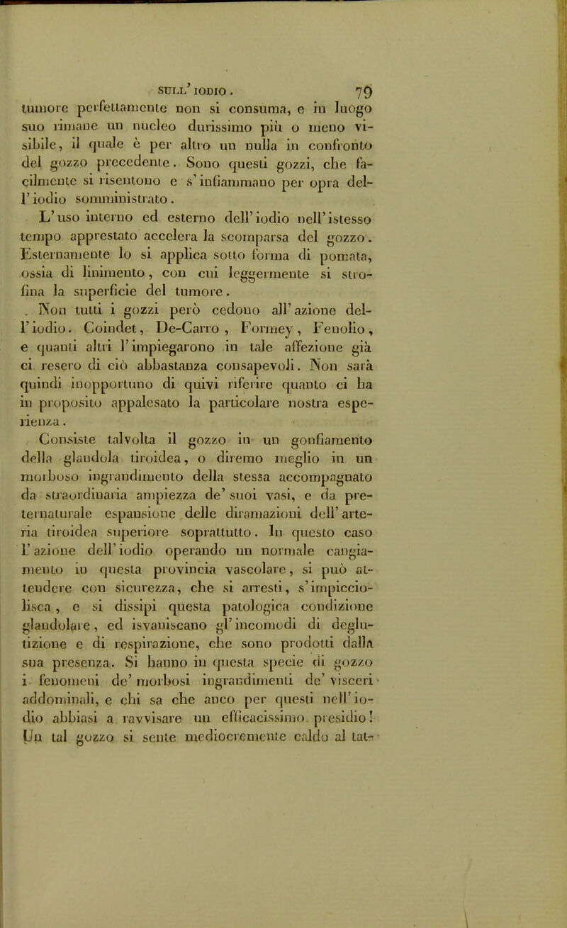 luniore pcrfetlamcnte non si consuma, e m luogo suo limane un nucleo durissimo più o meno vi- sibile, il quale è per altro un nulla in confronto del gozzo precederne. Sono rpiesti gozzi, che fa- cilnicnic si risentono e s'inOamraauo per opra del- l' iodio sonnninistrato. L'uso interno ed esterno dell'iodio nell'isiesso tempo apprestato accelera la scomparsa del gozzo. Esternamente lo si applica sotto forma di pomata, ossia di linimento, con cui leggermente si stro- fina la superficie del tumore. . Non tutti i gozzi però cedono all'azione del- l'iodio. Coindet, De-Carro , Formey , Fenolio, e quanti altri l'impiegarono in tale affezione già ci resero di ciò abbastanza consapevoli. Non sarà quindi inopportuno di quivi riferire quanto ci ha in proposito appalesato la particolare nostra espe- rienza . Consiste talvolta il gozzo in un gonfiamento della glandola tiroidea, o diremo meglio in un morboso ingrandimento della stessa accompagnato da stiaordiuaria ampiezza de' suoi vasi, e da pre- ternaturale espauvsione delle diramazl(jni dell' arte- ria tiroidea superiore soprattutto. In questo caso r azione dell' iodio operando un normale cangia- mento in questa provincia vascolare, si può at- tendere con sicurezza, che si arresti, s'impiccio- lisca , e si dissipi questa patologica condizione glandolare, ed isvaniscano gì' incomodi di deglu- tizione e di respirazione, che sono prodotti dalla sua presenza. Si hanno in questa specie di gozzo i fenomeni de' morbosi ingrandimend de' visceri addominali, e chi sa che anco per questi nell' io- dio abbiasi a ravvisare un efììcacissimo presidio! IJp tal gozzo si sente mcdiocremenie caldo al tat-