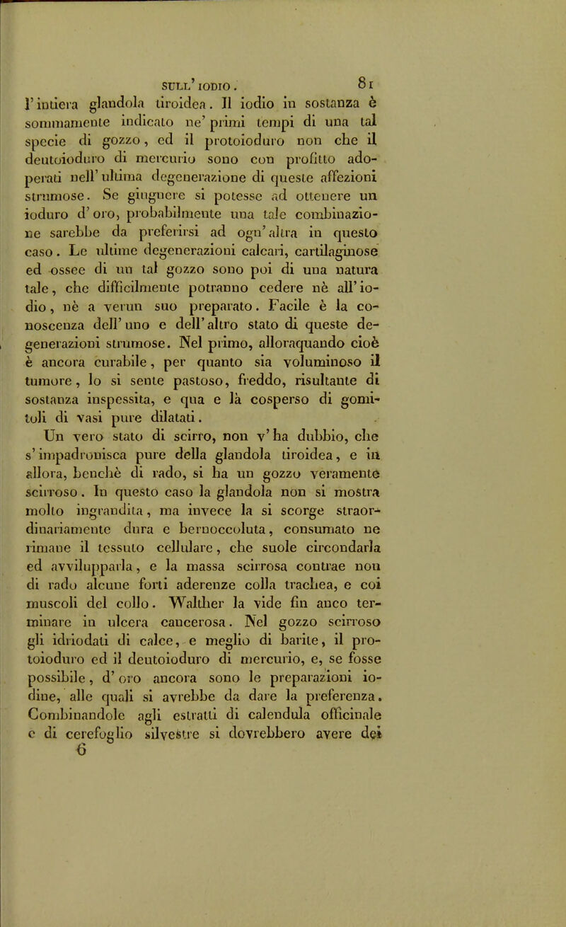 r iutiera glandola tiroidea, Il iodio in sostanza è soniinamenie indicato ne' primi tempi di una tal specie di gozzo, ed il protoioduro non che il deutoioduro di mercurio sono con profitto ado- perati nell'ultima degenerazione di queste affezioni sirnmose. Se giiigncre si potesse ad ottenere un ioduro d'oro, probabilmente una tale combinazio- ne sarebbe da preferirsi ad ogn'altra in questo caso. Le ultime degenerazioni calcari, cartilaginose ed ossee di un tal gozzo sono poi di una natura tale, che difficilmente potranno cedere nè all' io- dio , nè a vermi suo preparato. Facile è la co- noscenza dell' uno e dell' altro stato di queste de- generazioni strumose. Nel primo, alloraquando cioè è ancora curabile, per quanto sia voluminoso il tumore, lo si sente pastoso, freddo, risultante di sostanza inspessita, e qua e là cosperso di gomi- toli di vasi pure dilatati. Un vero stato di scirro, non v'ha dubbio, che s'impadronisca pure della glandola tiroidea, e iii allora, benché di rado, si ha un gozzo veramente scirroso. In questo caso la glandola non si mostra molto ingrandita, ma invece la si scorge straor-* di nanamente dura e bernoccoluta, consumato ne rimane il tessuto cellulare, che suole circondarla ed avvilupparla, e la massa scirrosa contrae non di rado alcune forti aderenze colla trachea, e coi muscoli del collo. Walther la vide fin anco ter- minare in ulcera cancerosa. Nel gozzo scirroso gli idriodati di calce, e meglio di barite, il pro- loioduro ed il deutoioduro di mercurio, e, se fosse possibile, d'oi o ancora sono le preparazioni io- dine, alle quali si avrebbe da dare la preferenza. Combinandole aeli estratti di calendula officinale o c di cerefoglio silvestre si dovrebbero avere d^i 6