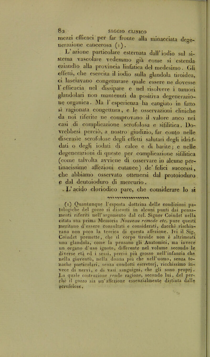 mezzi efficaci per far fronte alla minacciala de'^e^ uerazione cancerosa (i). L'azione particolare esternata dall'iodio sul si- stema vascolare vedemmo già conjc si estenda eziandìo alla provincia linfatica del medesimo. Gli effetti, che esercita il iodio sulla glandola tiroidea, ci lasciavano C(jngeiturare quale essere ne dovesse r efficacia nel dissipare e nel risolvere i tumori glandolari non manienuti da positiva degenerazio- ne organica. Ma l'espeiienza ha cangiato in fatto sì ragionata congettura, e le osservazioni cliniche da noi liferite ne comprovano il valore anco nei casi di complicazione scrofolosa e sifilitica. Do- vrcbbesi perciò, a nostro giudizio, far conto nelle discrasìe scrofolose degli effetti salutari degli idiicf- dati o degli iodati di calce e di barite j e nelle degenerazioni di queste per complicazione sifilitica (come talvolta avviene di osservare in alcmie per- tinacissime affezioni cutauee) de'felici successi, che abbiamo osservato ottenersi dal protoioduro p dal dcutoioduro di mercmio. . Jj' acido cloriodico pare, che considerare lo si (i) Quantunque l'esposta dottrina delle condizioni pa- |:ologiclie del gozzo si discosti in alcuni punti dai pensa- menti riferiti nell'argomento dal cel. Signor Coindet nella citata sua prima Memoria Nomeau remede etc. pure questi jneritano d'essere consultati e considerati, dacché rischia- rano non poco la teorica di questa affezione. Ivi il Sig. Coindet premette, ohe il corpo tiroide non è altrimenti una glandola, come la pensano gli Anatomici, ma invece un organo d'uso ignoto, differente nel volume secondo le diverse et4 ed i ses.si, perciò più grosso nell'infanzia che nella gioventù, nella douiia più che nell'uomo, senza to- nache particolari, senza condotti escretorj, ricchissimo in- Tece di nervi, e di vasi sanguigni, che gli sono proprj . Jja quale costruzione rende ragione, secondo lui, del per- phè il gozzo sia un'affezione essenzialmente distinta dalle gci'oiolose,