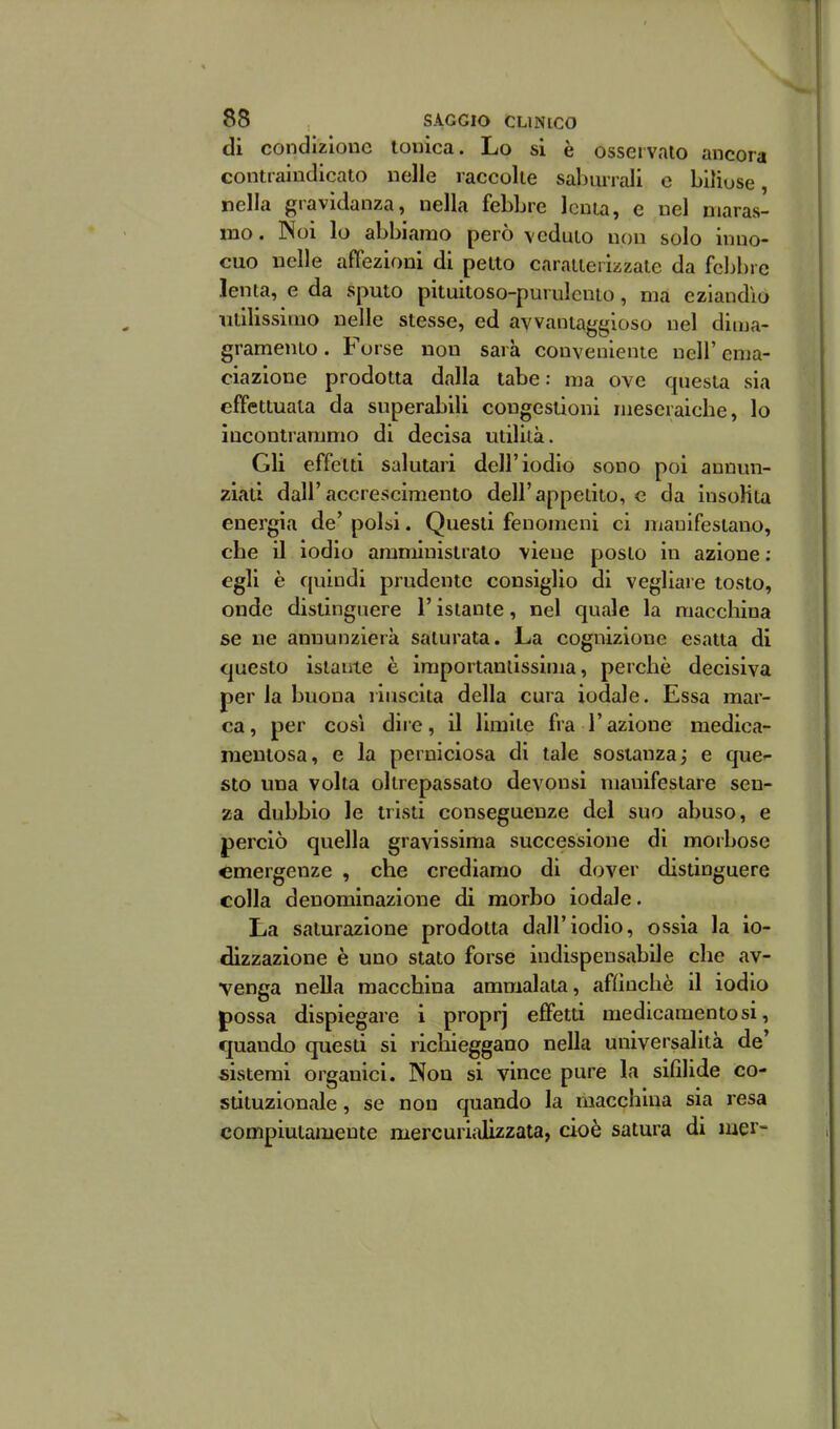 di condizione ionica. Lo si è osservalo ancora contraindicato nelle raccolle saburrali e biliose, nella gravidanza, nella febbre Icnia, e nel maras- mo. Noi lo abbiamo però vcdulo non solo inno- cuo nelle affezioni di pelto caraiieiizzate da fcljbre lenta, e da sputo pituitoso-purulcnio, ma eziandìo utilissimo nelle stesse, ed avvantaggioso nel dima- gramento . Forse non sarà conveniente nell' ema- ciazione prodotta dalla tabe: ma ove questa sia effettuala da superabili congestioni ineseraiche, lo incontrammo di decisa utilità. Gli effetti salutari dell'iodio sono poi annun- ziati dall'accrescimento dell'appetito, e da insolita energia de' polsi. Questi fenomeni ci manifestano, che il iodio amministralo viene poslo in azione : egli è quindi prudente consiglio di vegliare tosto, onde distinguere l'istante, nel quale la maccliina se ne anuunzierà saturata. La cognizione esatta di questo istante è iraportanlissima, perchè decisiva per la buona riuscita della cura iodale. Essa mar- ca, per COSI dire, il limite fra l'azione medica- mentosa, e la perniciosa di tale sostanza j e que- sto una volta oltrepassato devonsi manifestare sen- za dubbio le tristi conseguenze del suo abuso, e perciò quella gravissima successione di morbose emergenze , che crediamo di dover distinguere colla denominazione di morbo iodale. La saturazione prodotta dall'iodio, ossia la io- dizzazione è uno stato forse indispensabile che av- venga nella macchina ammalata, affinchè il iodio possa dispiegare i proprj effetti medicamentosi, quando questi si richieggano nella universalità de' sistemi organici. Non si vince pure la sifilide co- stituzionale, se non quando la macchina sia resa compiutamente mercurijJizzata, cioè satura di mei-