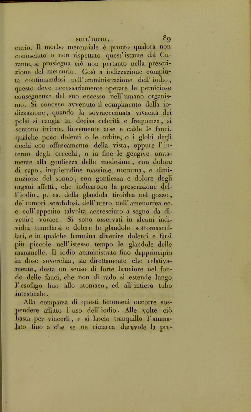 curio, n morbo mercuriale è pronto qualora non conosciuto o non rispellato quest'istante dal Cu- rante, si prosiegua ciò non pertanto nella prescri- jsione del mercurio. Così a iodizzazione compia- la coulinuandosi nell' amministrazione dell' iodio , questo deve necessariamente operare le perniciose conseguenze del suo eccesso nell'umano organis- mo. Si conosce avvenuto il compimento della io- dizzazione , quando la sovraccennata vivacità dei polsi si cangia in decisa celerità e frequenza , si sentono irritate, lievemente arse e calde le fauci, qualche poco dolenti o le orbite, o i globi degli occhi con offuscamento della vista, oppure l'in- terno degli orecchi, o in fine le gengive uniia- .meute alla gonfiezza delle medesime, con dolore -di capo , inquietudine massime notturna, e dimi- nuzione del sonno, con gonfiezza e dolore degli organi affetti, che indicarono la prescrizione del- l' iodio, p. es. della glandola tiroidea nel gozzo, de' tumori scrofolosi, dell' utero nell' amenorrea ec. e coir appetito talvolta accresciuto a segno da di- venire vorace. Si sono osservati in alcuni indi- vidui tumefaisi e dolere le glandole sottomascel- Jaii, e in qualche femmina divenire dolenti e farsi più piccole nell'istesso tempo le glandole delle mammelle. Il iodio amministrato fino dapprincipio in dose soverchia, sia direttamente che relativa- mente, desta un senso di forte bruciore nel fon- do delle fauci, che non di rado si estende lungo l'esofago fino allo stomaco, ed all'intiero tubo intestinale. Alla comparsa di questi fenomeni occorre sos- pendere affatto r uso dell' iodio. Alle volte ciò basta per vincerli, e si lascia tranquillo l'anima- Jato fino a che se ne rimarca durevole la pie-