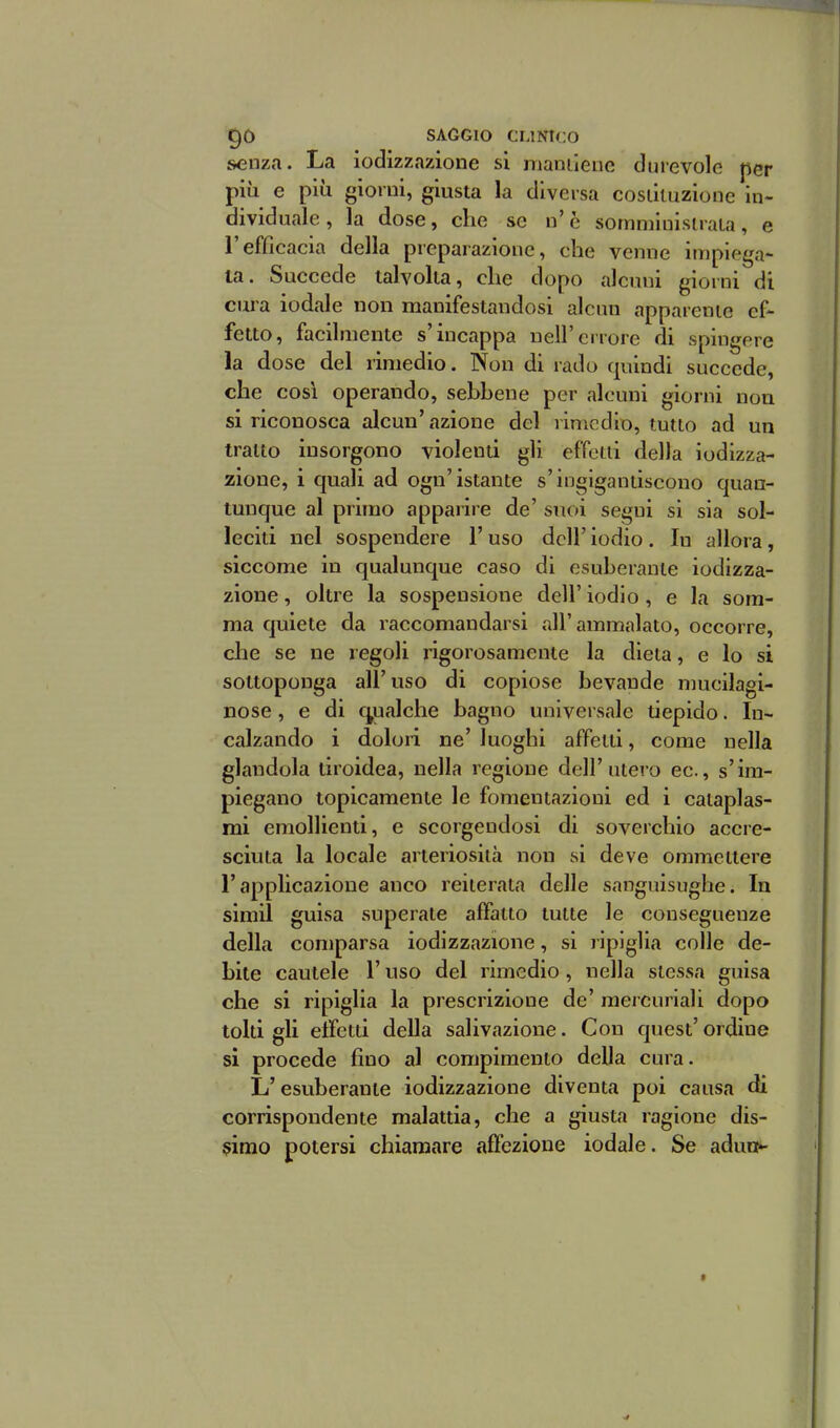 senza. La iodizzazione si manilene durevole per più e più giorni, giusta la diversa cosiiluzione in- dividuale , la dose, che se n'c somminlsirata, e l'efficacia della preparazione, che venne impiega- ta. Succede talvolta, che dopo alcuni giorni di cura iodale non manifestandosi alcun apparente ef- fetto, facilmente s'incappa nell'errore di spingere la dose del rimedio. Non di rado quindi succede, che così operando, sebhene per alcuni giorni non si riconosca alcun' azione del rimedio, tutto ad un tratto insorgono violenti gli effetti della iodizza- zione, i quali ad ogn'istante s'ingigantiscono quan- tunque al primo apparire de' suoi segui si sia sol- leciti nel sospendere l'uso dell' iodio . In allora, siccome in qualunque caso di esuberante iodizza- zione , oltre la sospensione dell' iodio , e la som- ma quiete da raccomandarsi all'ammalato, occorre, clie se ne regoli rigorosamente la dieta, e lo si sottoponga all'uso di copiose bevande mucilagi- nose , e di q^ualche bagno universale tiepido. In- calzando i dolori ne' luoghi affetti, come nella glandola tiroidea, nella regione dell'utero ec, s'im- piegano topicamente le fomentazioni ed i cataplas- mi emollienti, e scorgendosi di soverchio accre- sciuta la locale arteriosità non si deve ommettere l'applicazione anco reiterata delle sanguisughe. In simil guisa superate affatto tutte le conseguenze della comparsa iodizzazione, si ripiglia colle de- bite cautele l'uso del rimedio, nella slessa guisa che si ripiglia la prescrizione de' mercuriali dopo tolti gli effetti della salivazione. Con quest' ordine si procede fino al compimento della cura. L'esuberante iodizzazione diventa poi causa di corrispondente malattia, che a giusta ragione dis- simo potersi chiamare affezione iodale. Se adun»-