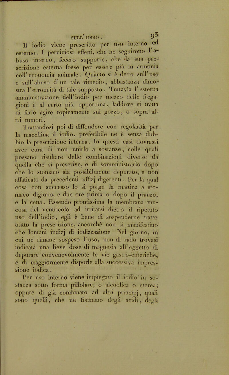 Il iodio viene prescritto per uso interno ed esterno. I perniciosi effetti, che ne seguirono l'a- buso interno , fecero supporre, che «la sua pre- scrizione esterna fosse per essere più in armonia coli'economia animale. Qnanio si è detto sull'uso e sull'abuso d'un tale rimedio, abbastanza dimo- stra 1' erroneità di tale supposto . Tuttavìa l'esterna amministrazione dell'iodio per njczzo delle frega- gioni è al certo più opportuna, laddove si tratta di farlo agire topicamente sul gozzo, o sopra al- tri tumori. Trattandosi poi di diffondere con regolarità per la macchina il iodio, preferibile ne è senza dub- bio la prescrizione interna. In questi casi dovrassi aver cura di non unirlo a sostanze, colle quali possano risultare delle combinazloiìi diverse da quella che si prescrive, e di somministrarlo dopo che lo stomaco sia possibilmente depuiato, e non affaticato da precedenti uffiz] digerenti. Per la qua! cosa con successo lo si porge la mattina a sto- maco digiuno, e due ore prima o dopo il pranzo, e la cena. Essendo prontissima la membrana mu- cosa del ventricolo ad irritarsi dietro il ripetuto uso dell'iodio, egli è bene di sospenderne tratto tratto la prescrizione, ancorché non si manifestino che lontani indizj di iodizzazione Nel giorno, in cui ne rimane sospeso l'uso, non di rado trovasi indicala una lieve dose di magnesia all'oggetto di depurare convenevolmente le vie gastro-enteriche, e di maggiormente disporle alla successiva iu'pres- sione iodica. Per uso interno viene impiegato il iodio in so- stanza sotto forma pillolare, o alcooìica o eterea; oppure di già combinato ad alti i principi, quali sono quelli, che ne formano degli acidi, dc^U