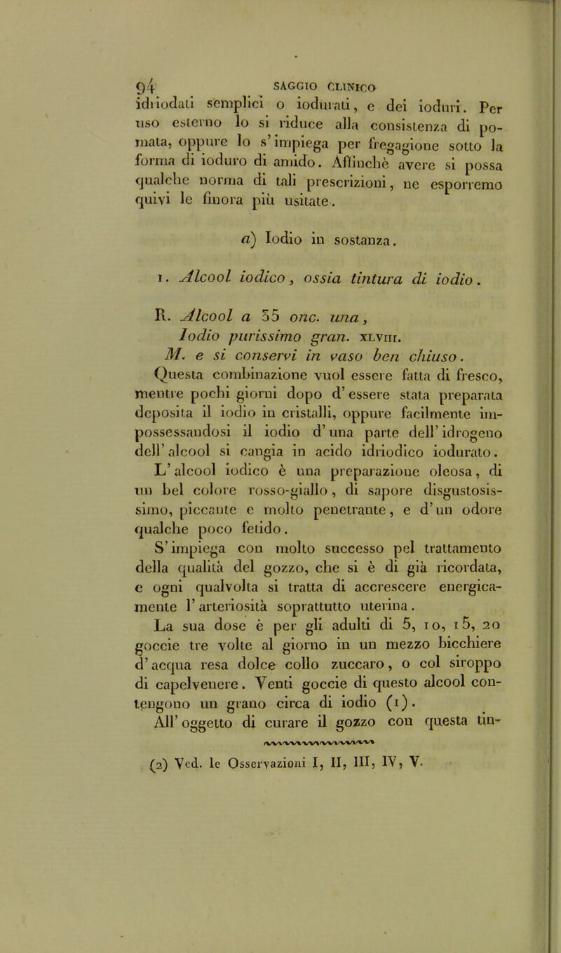 idiiodaii semplici o ioduiaii, e dei ioduri. Per riso esicrno lo si riduce alla consisienza di po- mala, oppure lo s'impiega per fregagione sono la forma di ioduro di amido. Aflluclic avere si possa qualche norma di tali prescrizioni, ne esporremo quivi le finora più usilaie. a) Iodio in sostanza. 1. àlcool iodico, ossia tintura di iodio. R. àlcool a 55 onc. una. Iodio purissimo gran. xLvnr. e si conservi in vaso ben chiuso. Questa combinazione vuol essere fatta di fresco, mentre pochi giorni dopo d'essere stata preparala deposila il iodio in cristalli, oppure facilmente im- possessandosi il iodio d'una parte dell' idrogeno dell'alcool si cangia in acido idriodico ioduraio. L'alcool iodico è una preparazione oleosa, di mi bel colore rosso-giallo, di sapore disgustosis- simo, piccante e molto penetrante, e d'un odore qualche poco felido. S'impiega con molto successo pel trattamento della qualilà del gozzo, che si è di già ricordata, e ogni qualvolta si tratta di accrescere energica- mente r arieriosità soprattutto uterina . La sua dose è per gli adulti di 5, io, 15, io goccie tre volte al giorno in un mezzo bicchiere d'acqua resa dolce collo zuccaro, o col siroppo di capelvenere. Venti goccie di questo alcool con- tengono un grano circa di iodio (i). iUr oggetto di curare il gozzo con questa tin- (W\'W\'W»'W»»W»'W» (2) Vcd. le Osservazioni I, II, III, IV, V-