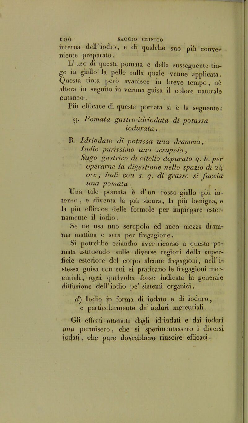 iiuerna dell'iodio, e di qualche suo più conve- niente preparato. L'uso di questa pomata e della susseguente tin- ge in giallo la pelle sulla quale venne applicata. Questa tinta però svanisce in breve tempo, nè altera in seguito in veruna guisa il colore naturale cutaneo. Più efficace di questa pomata si è la seguente: 9. Pomata gastro-idriodata di potassa iodurata. R. Idriodato di potassa Una dramma y Iodio purissimo uno scrupolo. Sugo gastrico di vitello depurato q. h. per operarne la digestione nello spazio di 24 ore; indi con s. q. di grasso si faccia una pomata. Una tale pomata è d'un rosso-giallo più in- tenso, e diventa la più sicura, la più benigna, e la più efficace delle formole per impiegare ester- namente il iodio. Se ne usa uno scrupolo ed anco mezza dram- Hia mattina e sera per fregagione. Si potrebbe eziandìo aver ricorso a questa pò-? mata istituendo sulle diverse regioni della super- ficie esteriore del corpo alcune fregagioni, nell'i- stessa guisa con cui si praticano le fregagioni mer- curiali, ogni qualvolta fosse indicata la generale «diffusione dell'iodio pe'sistemi organici. d) Iodio in forma di iodato e di ioduro , e particolarmente de' ioduri mercuriali. Gli effetti ottenuti dagli idriodati e dai ioduri pop pei misero, che si sperimentassero i diversi jodati, che pure dovrebbero riijscire efficaci.