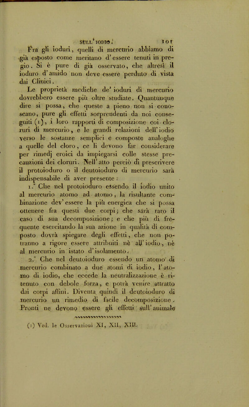 StJLL* IODIOtot Fra gli ioduri, quelli di niercmio abbiamo di \già esposto come nieritano d'essere tenuti in pre- gio. Si è pure di già osservalo, che altresì il ioduro d'amido non deve essére perduto di vista dai Clinici. Le proprietà mediche de* ioduri di mercurio dovrebbero essere più oltre studiate. Quantunque dire si possa, che queste a pieno non si cono- scano, pure gli effetti sorprendenti da noi conse- guiti (i), i loro rapporti di composizione coi clo- ruri di mercurio, e le grandi relazioni dell' iodio verso le sostanze semplici é composte analoghe a quelle del cloro, ce li devono far considerare per rimedj eroici da impiegarsi colle stesse pre- cauzioni dei cloruri. Nell'atto perciò di prescrivere il protoioduro o il deutoioduro di mercurio sarà indispensabile di aver presente ; 1. ° Che nel protoioduro e$se£ido il iodio unito al mercurio atomo ad atomo, la risultante com- binazione dev' essere la più energica che si possa ottenere fra questi due corpi j che sarà raro il caso di sua decomposizione ; e che più di fre- quente esercitando la sua azione in qualità di com- posto dovrà spiegare degli effetti, che non po- tranno a rigore essere attribuiti nè alji'iodio , ne al mercurio in istato d'isolamento. 2. ° Che nel deutoioduro essendo im atomo di mercurio combinato a due atomi di iodio, l'ato- mo di iodio, che eccede la neutralizzazione è ri- tenuto con debole forza, e potrà venire attratto dai corpi affini. Diventa quindi il deutoioduro di mercurio un rimedio di facile decomposizione . Pronti ne devono essere gli effetti suU'animale'