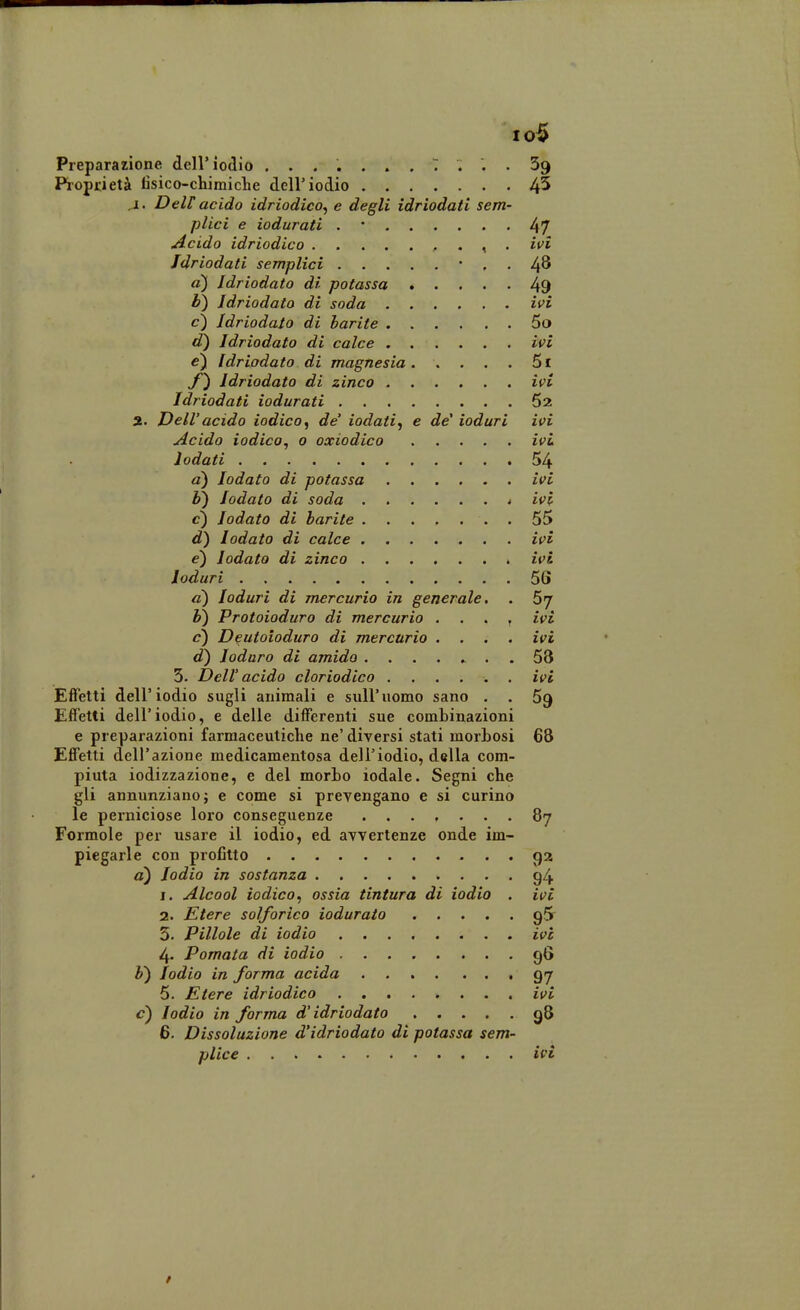 10$ Preparazione dell'iodio ....... 7 ... 69 Proprietà tìsico-chimiche dell'iodio 4^ j[. Dell acido idriodico^ e degli idriodati sem- plici e iodurati . • 47 Acido idriodico , . ^ . ivi Jdriodati semplici • . . 4^ a) Idriodato di potassa 49 b) Idriodato di soda ifi c) Idriodato di barite 5o d) Idriodato di calce ivi e) Idriodato di magnesia 5i Idriodato di zinco ivi Idriodati iodurati 62 3. Dell' acido iodico, de' iodati, e de' ioduri ivi Acido iodico, 0 oxiodico ivi lodati 54 a) lodato di potassa ivi h) lodato di soda 4 ivi c) lodato di barite . 55 d) lodato di calce ivi e') lodato di zinco ivi Ioduri 56 a) Ioduri di mercurio in generale. . 57 h) Protoioduro di mercurio . , . , ivi <?) Deutoioduro di mercurio .... ivi d) Ioduro di amido ........ 53 5. Dell' acido cloriodico ivi Effetti dell'iodio sugli animali e sull'uomo sano . . 59 Effetti dell'iodio, e delle differenti sue combinazioni e preparazioni farmaceutiche ne' diversi stati morbosi 68 Effetti dell'azione medicamentosa dell'iodio, della com- piuta iodizzazione, e del morbo lodale. Segni che gli annunziano} e come si prevengano e si curino le perniciose loro conseguenze ....... 87 Formole per usare il iodio, ed avvertenze onde im- piegarle con profitto 92 a) Iodio in sostanza g4 1. Alcool iodico, ossia tintura di iodio . ivi 2. Etere solforico iodurato gS 5. Pillole di iodio ........ ice 4. Pomata di iodio 96 h) Iodio in forma acida 97 5- Etere idriodico ivi c) Iodio in forma d'idriodato 98 6. Dissoluzione d'idriodato di potassa sem-