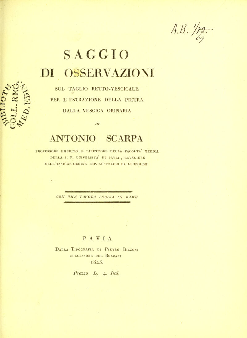 SAGGIO TAGLIO RETTO-VESCIGALE ''q^ © PER L'ESTRAZIONE DELLA PIETRA ^» ^ DALLA VESCICA ORINARIA ANTONIO SCARPA PROFESSORE EMERITO, E DIRETTORE DELLA FACOLTA' MEDICA DELLA I. R. UNIVERSITA' Dl PAVIA , CAVALIERE dell'INSIGNE ORDINE 13IP. AUSTRIACO DI LEOPOLDO. DI OSSERVAZIONI CON UNA TAVOLA IN CIS A IN RAMB PAVIA DalLA TiPOGRAFIA DI PlETRO BlZZOHI SUCLESSORE DEL BoLZANI 1 U2tj. Prezzo L. 4. Ital.