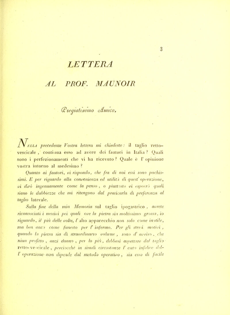 LETT ERA AL PROF. MAUN 01 R te^taiiMtuio cdmicot LA precedence Vostra lettera mi chiechste: il taglio retto- vescicale , coiitiaua esso acl avere dei fautori in Italia ? Quali sono i perfezionamenti die vi ha ricevuto ? Quale e 1' opiiiioiie \ostra intorno al inedesiiiio ? Quanta ai fautori^ vi rispondo, che fra di noi essi sono pochis- simi. E per riguardo alia convenienza ed utUicu di quest operazi.one^ vi dlro ingenuamente come la penso , o piuttosto vi espnin) quali sieno le dubbiezze che mi ritengono dal praiicarla di preferenza al taglro !aterale„ Sulla fine della mia Memoria sul taglio ipogastrico , avrete riconosciuti i moiivi pei quali ove la pietra sin molcissimo grossa, io riguardo^ il piii delle volte, /'alto apparecchio non solo come iwitUe, ma ben anco come funesto per t infermo. Per gU stesd motivi , quando La pietra sia di straordinario volume , sono d' avvisn , eke niun profitto , anzi dcumo , pet lo pvl, debbasi asneitare dal taglio retto- ve^cicale , perciocche in simili circostanze /' esito infclire d-d- r operazioiie-non dipende dal metodo operativo , sia esso di facile