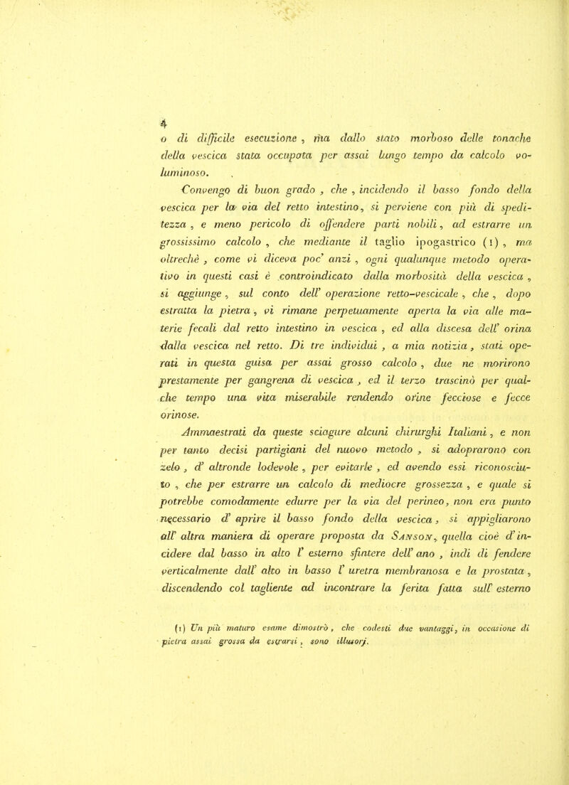 o di difflcila esecuzione , riict dallo stato morboso dalle tonache della pescica stata occupata per assai hingo tempo da calcolo po- himinoso. , - ■Convengo di huon grado , che , incidendo il basso fondo della vescica per Icf ^ia del retto intestino^ si perviene con piu di spedi- tezza , e meno pericolo di offendere parti nob Hi, ad estrarre im grossissimo calcolo , che mediante il taglio ipogastrico (i) , ma ohreche y come vi dicei>a poc ami , ogni qualunque metodo opera^ two in questi casi e controindicato dalla morbositd della vescica , si aggiunge, sul conto delV operazione retto-vescicale , che , dopo estratta la pietra , vi rimane perpetuamente aperta la via cdle ma- terie fecali dal retto intestino in vescica , ed alia discesa deW orina ^alla vescica nel retto. Di tre individui , a mia notizia , stati ope- rati in questa guisa per assai grosso calcolo , due ne morirono prestamente per gangrena di vescica , ed il terzo trascino per qual- che tempo una vita miserahile rendendo ofme fecciose e fecce orinose. Ammaestrati da queste sciagure alcuni chirurghi Italiani, e non per tanto decisi partigiani del nuovo metodo , si adoprarono con zelo , d' altronde lodevole , per evitark , ed avendo essi riconosciu- to , che per estrarre un calcolo di mediocre grossezza , e quale si potrehbe comodamente edurrc per la via del perineo, non era punto n^cessario d' aprire il basso fondo della vescica, si appigliarono air altra maniera di operare proposta da Sansony quella cioe d' in- cidere dal basso in alto V esterno sjintere dell' ano , indi di fendere verticalmente daU alto in basso V uretra membranosa e la prostata , discendendo col tagliente ad incontrare la ferita fatta suit esterno (i) Un piu viaturo esame dimoslrb, che codesli due vanlaggi, in occasione di ' pielra assai grossa da Qsij-arsi, sono Musorj, \ I