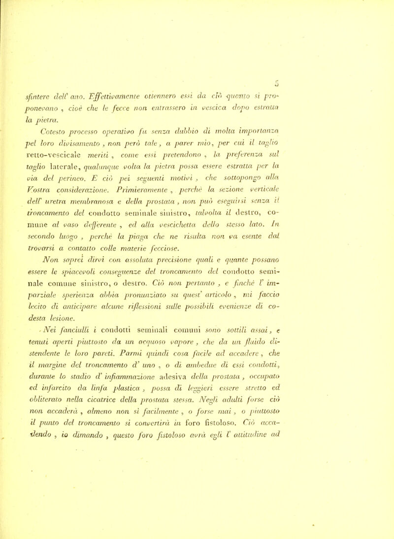 sfinterc delt ano. Effetdi^ameme ottennero essi da do -(juamo si pro ponei^ano , cioe che le fecce non enirassero in vescica dopo estmcca la pietra. Cotesto processo operan^o fa senza dubhio di moha importanza pel loro diiHsamento , non perd tcde, a parer rnio, per clu il taglio retto-vescicale meriti , come essi pretendono , la preferenza sul taglio laterale, qualiinque volta la pietra possa essere estratta per la via del perinee. E cio pel seguenti motwi , che sottopongo alia Voslra considerazione. PrimieranienLe , perche la sezione verdcale dell iiretra membranosa e della prostata , non pud esegiuisi senza il t'roncamento del condotto seminale siuistro, taholta il destro, co- mune cd vaso dejj'erente , ed alia vescichetta dello stesso lato. In secondo luogo , perche la piaga che ne risulta non va esentc dal trovarsi a contatto colle materie fecciose. Non saprei din'i con assoluta precisione quali e quanle possano essere le spiacevoli conseguenze del troncamento del condotto semi- nale coniLuie sinistro, o destro. Cio non pertanto , e ftncJie V im- parziale sperienza abbia pronunziato su quest articolo ^ mi faccio lecito di cunicipare alcune rijlessioni sulle possibili evenienze di co- des ta lesione. ' Nei fanciulli i condotti serainali comuni sono sottili assai, e tenuti aperti piuttosto da un acquoso vapore , che da, un fluido di- stendente le loro pared. Parnii quindi cosa facile ad accadere , che il margine del troncamento d' uno , o di andjedue di essi condotti, durante lo stadio df' infiammazione adesiva della prostata , occupato ed infarcito da Unfa plastica ^ possa di leggieri essere strctto ed obliterato nella cicatrice della prostata stessa. NegU adulti forsc aid non accaderd , cdmeno non si facilmente , o forse mcd , o piuttosto il punto del troncamento si comertird in foro fistoloso. Cio acca-