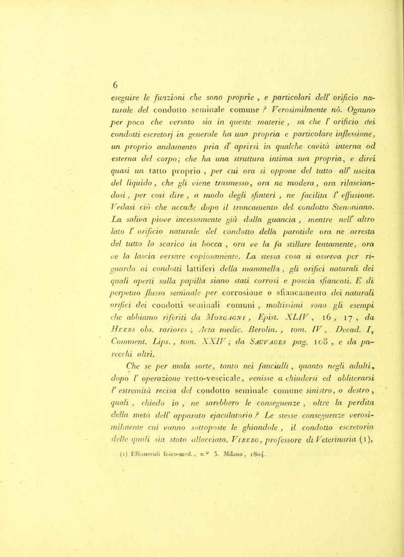 eseguire le funzinni che sono propria , e particolari deW orificio na- turale del conclotto semiiiale comune F Verosimilmente no. Ognuno per poco che versato sia in queste materie, sa che V orificio dei condotti escretorj in generate ha win propria e pardcolare inflessione, un proprio andamento pria d' aprirsi in qualche cavitd interna od esterna del corpo; che ha una struttura intima sua propria^ e direi quasi un tatto proprio , per cui ora si oppone del tutto alP uscita del liquido, che gli piene trasmesso, ora ne modera, ora rilascian' dosi, per cosi dire , a modo degli sjinteri , ne facilita V effusione. Vedasi cid che accade dopo il ironcamento del condotto Stenoniano. La salwa piove incessamente giu dalla guancia , mentre neW altro lato r orificio naturale del condotto della parotide ora ne arresta del tutto lo scarico in bocca , ora ve la fa stillare lentamente, ora ve la lascia versare copiosamente. La stessa cosa si osscnm per ri- guardo ai condotti lattiferi della niammella , gli orifci naturali dei cluali aperti sulla papilla siano stati corrosi e poscia sfi.ancati. E di perpetuo flusso seminale per corrosioiie o sfiaacainento dei naturali orifici dei condotti seminali comuni , moltissinii sono gli esempi che abhiamo riferiti da Morgagni , Epist. XLfF , iG, 17, da Heers obs. j-ariores ; Acta medic. Berolin. , torn.. IV, Decad. /, Comment. Lips., torn. XXIV; da Saw ages pag. 108 , e da pa- recchi altri. Che se per mala sorte, tanto nei fanciulli, quanto negli aduhiy dopo I' operazione retto-vescicale, venisse a chiudersi ed obliterarsi r estremitd recisa del condotto seminale comune sinistra., o destro ^ quali , chiedo io , ne sarebbero le conseguenze , oltre la perdita della metd dell' apparato ejaculatorio ? Le stesse comcguenze verosi- mihnente cui vanno snttoposte le ghiandole , il condotto escretorio delle qucdi sia stato allacciato. Vibeeg, professore di Veterinaria {l), (i) Effemeridi Csico-med., n.'' 5. Milano, 1804.