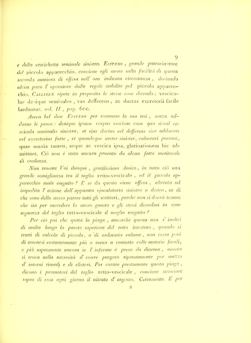 e clella vescichetta seminnJe sinUtra. Eistero , grande patrocinntore del piccolo apparecchio, co/z^ie/ie eg}i ste.sso salla facihta di qiiesta secondci maaiera di ofj'esa neW ora indicata circostanza , deviando alrun poco /' operawre dalle regole stabdite pd piccolo apparec- cliio. Callisen ripete in proposito le stesse cose dlcendo; vescica- lae Je liqae semijiales , vas deffereiis , ac ductus excretorii facile laeduntur. po/. pag. 600. Ave\)a hel dire Etstero per sostenere la sua tesi , senza ad- durne le proi^e : deniqiw ipswn corpus vescicae cum quo svnul ve- £cicula seminalis sinistra, et ejus ductus vel defferens siv>e adducens vel excretorius forte , et quandoque ureter sinister^ vulnerari possunt, quae omnia tamen, aeqae ac vescica ipsa, glutiiiatioriem hie ad- mittunt. Cid non e stato ancora provato da alcun fatto meritevole di credenza. Non trovate Voi dunque , gentilissifuo Amico, in tuito cid una grande somigUanza tra il taglio retto-vescicale , ed il piccolo ap- parecchio male eseguito ? E se da questo viene offesa , aherata od impedita r azione delC apparato ejaculatorio sinistro o destto ^ su di che sono dello stesso parere tutti gli scrittori^ perche non si dowra tenrere die sia. per succedere to stesso guasto e gli stessi disorduu in con- seguenza del taglio retto-vescicale il meglio eseguito ? Per do poi che spetta la pinga , ancorche questa non s' inoltri di molto lungo la parete superiore del retto intestino , quando si tratti di calcolo di piccolo, o di ordinario volume, non cessa p;'rd di trovarsi eostanlemente piu o meno a contatto colle materie feccdi, e pia aspraniente ancora se t infermo e preso da dicurea , Oiwero si trova nella necessitd d essere purgato ripetutamente per mezzo d' interni rimedj e di clisteri. Per curare prestaniente questa piaga , dicono i promotori del taglio retto-vescicale , conuiene strisciare sopra di essa ogni giorno il nitrato cV argento. Certamente. E per