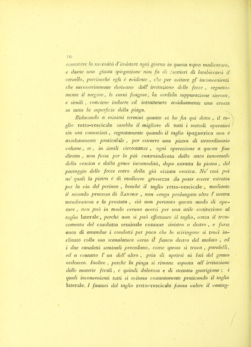 conoscere la necesshd d'bmstere ogni giorno in questa mpra medlcatura, e dame una giusta spiegazione non fa di r.iestieri di lamhiccarsi it ceivelloj perciocche egli e ei)idente , che per ei^itare gV incomeniend che necessariamente der'wano daW irritazlone delle fecce , segnata^ mente il turgore, le carni fungose, la sordida suppurazione sierosa^ e sini'di , comiene indurre ed intrattenere assiduamente una crosta su tutta la superficie delta piaga. . Riducendo a minimi termini quanta vi ho fin qui detio , il ta- gUo retto-vescicale sarehbe il migliore di tutti i metodi operatwi sin ora conosciuti, segnatamente quando il taglio ipogastrico non e assolutamente praticah 'de , per estrarre una pietra di straordinario volume 3 se p in simili circostanze , ogni operazione a questo fine diretta , non fosse per lo piu controindicata dallo stato innormale delta vescica e dalla grave incomoditd, dopo estratta la pietra, del passaggio delle fecce entro delta gid viziata vescica. Ne' casi poi _ ne' quali la pietra e di mediocre grossezza da poter essere estratta per la via del perineo , henche il taglio retto-vescicale , mediante il secondo processo di Sanson , non venga prolungato ottre V uretra membranosa e la prostata , cid non pertanto questo modo di ope- rare 5 non pud in modo veruno aversi per una utile sostituzione al taglio laterale, perche non si pud ejfettuare il taglio, senza il tron- camento del condotto seminale com Line sinistra o destro , e forse anco di amendue i condotti per poco che lo sciringone si trovi in- clinato colla sua scanalatura verso il fianco destro del malato , ed i due canaletti seminaU procedano, come spesso si trova , paratelli, ed a contatto V un dell' altro , pria di aprirsi ai lati del grano ordeaceo. Inoltre , perche la piaga si rim.ane esposta alt irritazione delle materie fecali, e quindi dolorosa e di stentata guarigione ; i quali inconvenienti tutti si evitano costantemente praticando il taglio laterale. / fautori del taglio retto-vescicale fanno palere il vantag-