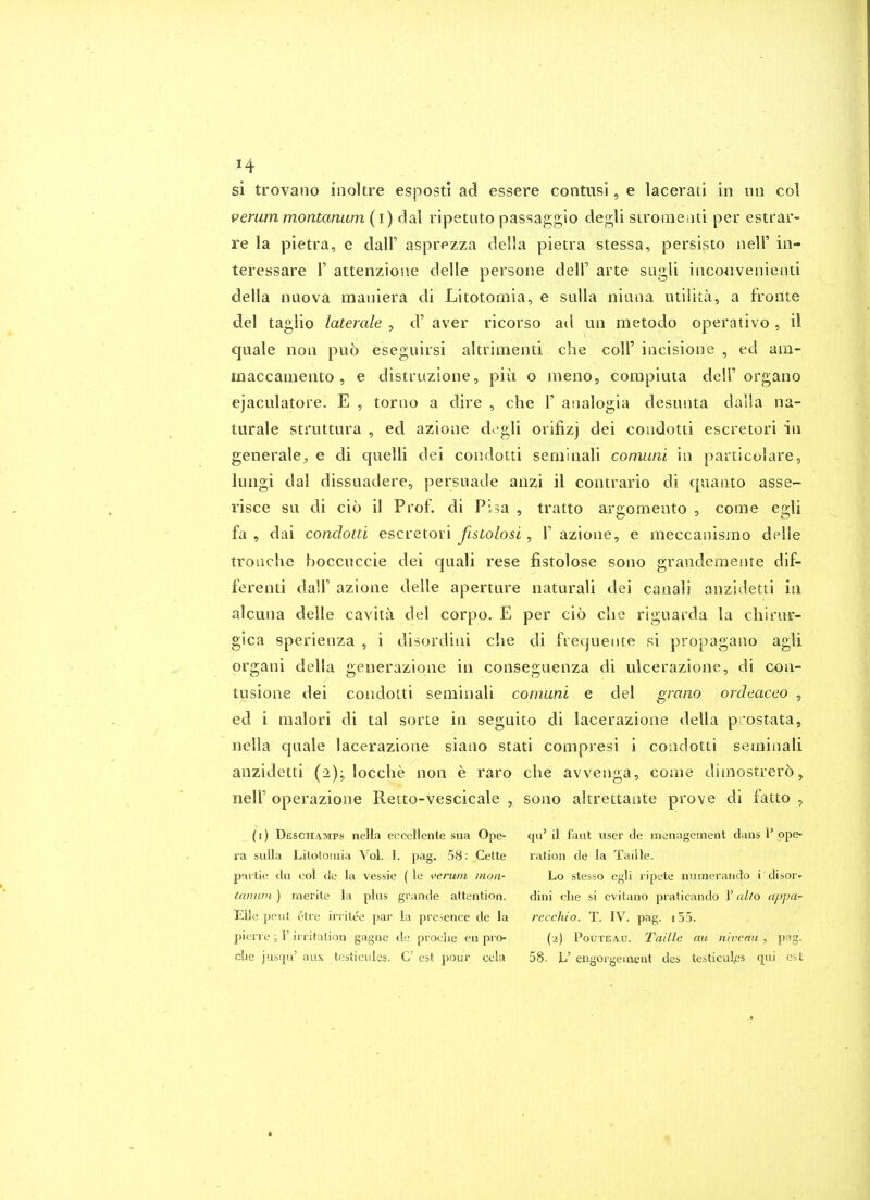 si trovano inoltre esposti ad essere contusi, e lacerati in nil col veram montanum (i) dal ripetuto passaggio degli sironiead per estrar- re la pietra, e dalF asprpzza della pietra stessa, persisto nell' in- teressare V attenzioue delle persone dell' arte sugli inconvenienti della nuova maniera di Litotomia, e suUa niuna utiiita, a fronte del taglio laterale , d' aver ricorso ad un raetodo operative , il quale non puo eseguirsi altrimenti che colF incisione , ed ara- rnaccamento , e distruzione, piii o ineno, conipiuia dell' organo ejaculatore. E , toruo a dire , che V analogia desunta dalla na- turale struttura , ed azione d^gli orifizj dei condotti escretori in generale^ e di quelli dei condotti seminali comuni in particolare, lungi dal dissnadere, persuade anzi il contrario di quaiito asse- risce su di cio il Prof, di Pisa , tratto argomento , come egli fa , dai condotti escretori fistolosl , 1' azione, e meccanisrao delle tronche boccuccie dei quali rese fistolose sono grandemente dif- ferenti dall' azione delle aperture naturali dei canali anzidetti in alcuna delle cavita del corpo. E per cio clie riguarda la chirur- gica sperienza , i disordini che di frequente si propagano agli organi della generazione in conseguenza di ulcerazione, di con- tusione dei condotti seminali comuni e del grano ordeaceo , ed i raalori di tal sorte in segnito di lacerazione della piostata, nella quale lacerazione siano stati compresi i condotti seminali anzidetti (2); locche non e raro che avvenga, come dimostrero, nelF operazione Retto-vescicale , sono altrettante prove di fatto , (i) Deschamps nella ecccllenle sua Ope- qu' il faut usei' de raenagement dans 1'ope- ra suUa Litotomia Vol. I. pag. 58: Cette ration de la Taille. pavtie du col de la vessie (le ^>erum nion- Lo stesso egli ripete numerando i disor- (aiuu)i ) merite la plus grande attention. dini die si evitano praticando 1' al/o appa- Elle pent etre irritee par la presence de la rccchio. T. IV. pag. i55. pierre ; r in-itation gagne de pvoclie en pro- (2) Pouteau. Taille au nivenu , pag. clie juscju' aux testicrdes. C est pour cela 58. L' engorgement des testiculps qui est