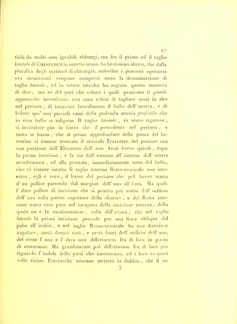 ticlii da molti iion ignobili chirurgi, ma fra il primo ed il taglio- laterale di CuESELDENia istretto senso. So benissimo altresi, die dalla plaralitu degli scrittori di chirargia, ainbedae i processi operativi ora iiienzioiiati veiigono compresi sotto la denoiniiiazioiie di taglio laterale , ed io stesso talvolta ho seguita qaesta maiiiera di dire ^ ma so del pari che coloro i qiiali praticano il gmnde apparecchio lateralizzato non sono schivi di tagliare assai in alto iiel perineo , di iiitaccare lateralmente il bulbo dell' uretra , e di ledere que* non piccioli rami de'.ia pudenda arteria profonda die in esso bulbo si infigono. II taglio laterale , in senso rigoroso , si institaisce pin in basso die il precedente nel perineo , e tanto in basso , clie al prinio approfondare della punta del bi- storino vi rimane troncato il muscolo Trasverso del perineo con una porzione dell' Elevatore dclF ano. Assai breve quindi , dopo la prima incisione , e la via dall' esterno all' interno dell' nretra membranosa , ed alia prostata, immediatamente sotto del bulbo, die vi rimane intatto. II ta2:Uo esterno Retto-vescicale non inte- ressa , egli e vero , il basso del perineo die pel breve tratto d' un poUice partendo dal margine dell' ano alT i isu. Ma quel- V altro poUice di incisione die si pratica per entro doll' orificio deir ano sulla parete siiperiore deilo sfiiitere , e del Retto inte- stine entra esso pure nel coniputo della incisione esterna , della quale ne e la continuazione ; colla difF-renza , die nel taglio laterale la prima incisione procede per una liiiea obliqua dal pube air isdiio , e nel taglio Retto-vescicale ha una dire^ioae angolare , meta dentro cioe , e mela fuori dell' orificio dell' ano: del resto 1' una e F akra non difFeriscono fra di loro in panto di estensione. Ma grandemente poi differiscono fra di loro per riguardo f indole delle parti che interessano, ed i loro ra^porti colle vicine. Pcrciocche^ iiessuno mettera in dubbio , die il ta- 3