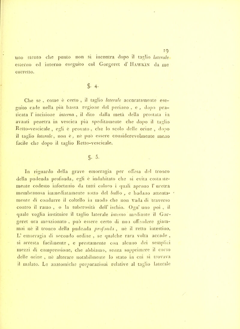 uiio stento die punto non si iiicontra dopo il taglio latemle estenio ed interno eseguito col Gorgeret d' Ha.wkin da me corretto. §• 4- Clie S8 , come e certo , il taglio laterah accnratameiite ese- guito cade nella piu bassa regioae del peritieo , e , dapo pra- ticata r incisione interna , il dito dalla meta della prostata in avaiiti peuetra in vescica piu speditaineiite che dopo il taf2;Iio Retto-vescicale , egli e provato , che lo scolo delle orine , dopo il taglio /aceraZe, non ne puo essere considerevoliuente meao facile die dopo il taglio Retto-vescicale. §• 5. In riguardo della grave emorragia per offesa del tronco della pudenda profonda, egli e indubitato die si evita costa ite- mente codesto infortunio da tutti coloro i quali aprono 1' uretra membranosa iaimediatamente sotto del balbo , e badano attenta- mente di condurre il cokello in modo che non vada di traverso contro il ramo , o la tuberosita dell' iscliio. Ogn' uno poi , il quale voglia instituire il taglio laterale interno mediante il Gor- geret ora inenzionato , puo essere certo di no.i offiudere giain- raai ne il tronco della pudenda profonda , ne il retto intestino. L' emorragia di secondo ordine , se qualche rara volta accade , si arresta facihnente , e prestamente con alcuno dei semplici mezzi di corapressione, che abbiamo, senza sopprimere il corso delle orine , ne alterare notabilmente lo stato in cni si trovava il malato. Le anatomiche preparazioui relative al tagUo laterale