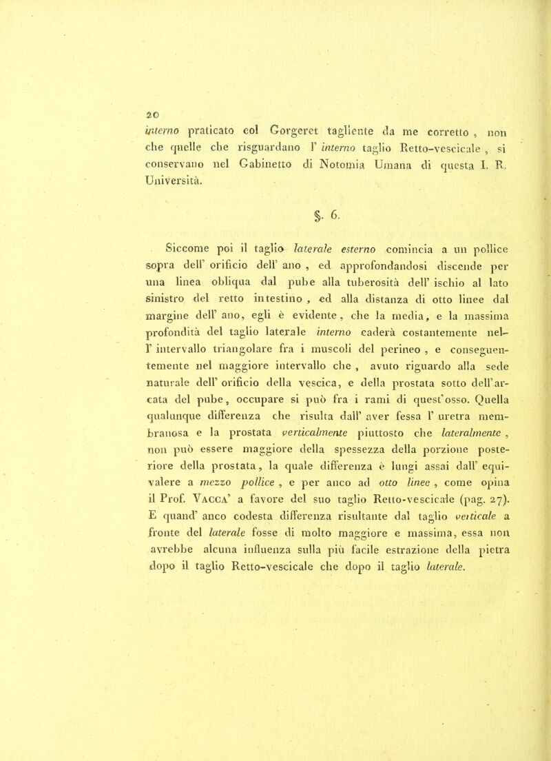 memo praticato col Gorgeret tagliente da me corretto , non che quelle che risguardano F interno taglio Retto-vescicale , si conservano nel Gabinetto di Notouiia Umana di questa L Universita. §. 6. Siccome poi il taglio lateraJe esterno comincia a uii pollice sopra deir orificio delF ano , ed approfondandosi discende per una linea obliqaa dal pube alia tuberosita delF ischio al lato sinistro del retto intestine , €d alia distanza di otto linee dal margine delF ano, egli e evidente, che la media, e la massima profondita del taglio laterale interno cadera costantemente nel- r intervallo triangolare fra i muscoli del perineo , e conseguen- temente nel maggiore intervallo die , aviito rigiiardo alia sede natnrale delF orificio della vescica, e della prostata sotto delFar- eata del pube, occupare si piio fra i rami di quest'osso. Quella qualunque differenza che risulta dalF aver fessa F uretra mem- branosa e la prostata verdcalmente piuttosto che lateralmente , non puo essere maggiore della spessezza della porzione poste- riore della prostata, la quale differenza e lungi assai dalF equi- valere a mezzo pollice , e per anco ad otto linee , come opina il Prof. Vacca' a favore del suo taglio Retto-vescicale (pag. 27). E quand' anco codesta differenza risultante dal taglio venicale a fronte del laterale fosse di molto maggiore e massima, essa non avrebbe alcuna influenza sulla piu facile estrazione della pietra dopo il taglio Retto-vescicale che dopo il taglio laterale.