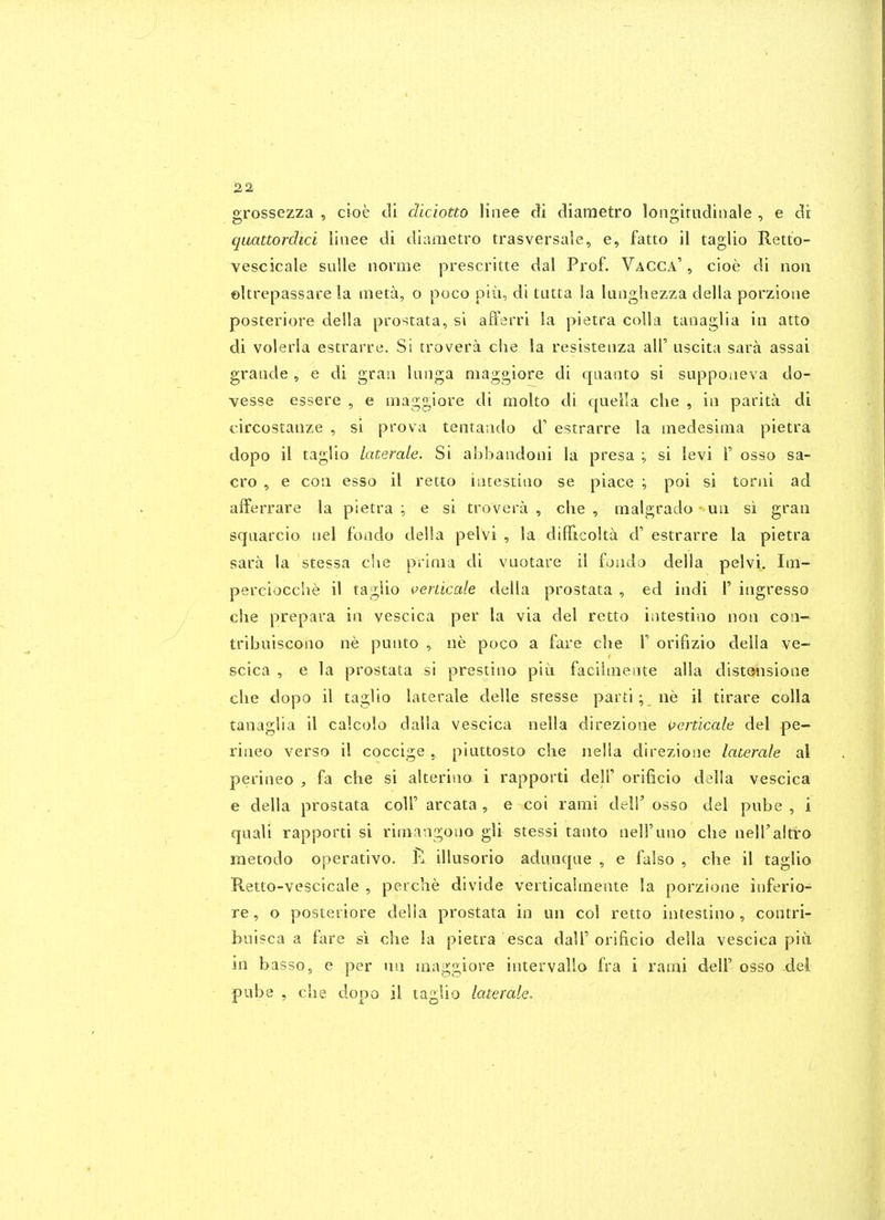 grossezza , cioe c!i diciotto linee cli cliaraetro loiigitiidinale , e di quattordici linee di diametro trasversale, e, fatto il taglio Retto- vescicale sulle norme prescritte del Prof. Vacca' , cioe di non ©Urepassare la meta, o poco piii, di tatta la langhezza della porzioae posteriore deila prostata, si affsrri la pietra coUa tanaglia in atto di volerla estrarre. Si trovera che la resistenza all' uscita sara assai grande , e di gran lunga maggiore di qaanto si suppoiieva do- vesse essere , e maggiore di molto di quella clie , in parita di circostanze , si prova tentando d' estrarre la medesima pietra dopo il taglio laterale. Si ahbandoni la presa ; si levi T osso sa- cro , e con esso il retto intestino se piace ; poi si torni ad afferrare la pietra ; e si trovera , clie , malgrado - un si gran squarcio nel fondo della pelvi , la diflicolta d' estrarre la pietra sara la stessa clie prima di vuotare il fondo della pelvi. Im- perciocclie il tagiio ^enicale della prostata , ed indi F ingresso che prepara in vescica per la via del retto intestino non con- tribiiiscono ne punto , ne poco a fare che T orifizio della ve- scica , e la prostata si prestino piii facilmente alia distonsione che dopo il taglio laterale delle stesse parti; ne il tirare colla tanaglia il calcolo dalla vescica nella direzione i^erdcale del pe- rineo verso il coccige ,. piuttosto che nelia direzione laterale al perineo , fa che si alterina i rapporti dell' orificio della vescica e della prostata colT areata , e coi rami deir osso del pube , i qnali rapporti si rimangono gli stessi tanto nell'uno che neH'aitro metodo operativo. illusorio adnnque , e falso , che il taglio Retto-vescicale , perche divide verticaltnente la porzione inferio- re, o posteiiore della prostata in un col retto intestino, contri- biiisca a fare si che la pietra esca dalT orificio della vescica piii in basso, e per un maggiore intervallo fra i rami delF osso del pube , che dopo il tagUo laterale.
