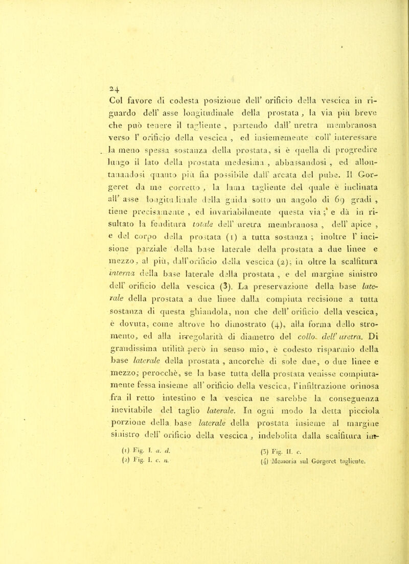 CqI favore cli codesta posizioiie dell' orificio deWa. vescica in ri- guardo dell' asse longitiidinale della prostata , la via piii breve che pub teiiere il ta^rliente , partendo dall' nretra membranosa verso r orificio della vescica , ed insiememeate colP interessare . la meno spessa sostanza della prostata, si e qaella di progredire ]uago ii lato della prostata inedesima , abbassandosi , ed alloii- taiiaadosi qaaiito piii fia possibile dalT areata del pabe. II Gor- geret da tne corretto , la lama tagliente del cjaale e iacliiiata ail'asse loagitaliiiale dsila gaida sotto uii aagolo di 69 gradi , tieae precisa;iieiite , ed iavariabilaiente qtiesta via e da ia ri- SLiltato la fenditiira toude dslV uretra meinbrauosa , delF apice , e del corpo della prostata (i) a tutta sostanza ; inoltre V iiici- sione parziale della base laterale della prostata a due liiiee e mezzo, a! piii, dairorilicio della vescica (2); in oltre la scalfitura interna della base laterale della prostata , e del margiae siiiistro deir orificio della vescica (3). La preservazioiie della base late- rale della prostata a due linee dalla compiuta recisioiie a tutta sostanza di questa ghiaiidola, non clie dell'oriiicio della vescica, e dovuta, come altrove ho dimostrato (4), alia forma dello stro- mento, ed alia ir^:egolarita di diametro del collo^ deW uretra. Di graTidissima utilita pero in senso mio, e codesto risparmio della base laterale della prostata , ancorche di sole due, o due linee e mezzoj perocche, se la base tutta della prostata veaisse compiuta- mente fessa insieme all'orificio della vescica, Finnltrazione orinosa fra il retto intestine e la vescica ne &arebbe la conseguenza inevitabile del taglio laterale. In ogiii modo la detta picciola porzione della base laterale della prostata insieme al margiae smistro dell oriUcio della vescica indebolita dalla scalfitura iiit- (1) Fig. I. a. d. (5) Fig. II. c. (2) Fig. I. c. n. (4) Meaioria sul Gorgeret taglientCi