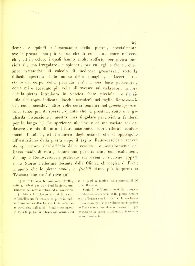 2? dente , e quiiicli all' estrazione della pietra , specialmente ove !a prostata sia pin grossa clie di consueto , come iie'' vec- dii , ed in coloro i quali lianiio molto solTerto per pietra pic- ciola si, ma irregolare, e spinosa , per cui egli e facile, c!ie, anco trattaiidosi di calcolo di mediocre sirossezza , sotto la difficile apertiira delle morse della taiiaglia , si laceri il re- stante del corpo della prostata siii'^alla sua base posteriore , come mi e accadato piii volte di trovare sui cadavere , aiicor- clie la pietra introdotta in vescica fosse picciola , o sia si- mile alia sopra iiidicata : locche accadera nel taglio Retto-vesci- cale come accadeva akre volte costaiitemente nel gmnde apparec- chio, tanto piu di spesso , quaiito clie la prostata, sotto una ga- gliarda distensione , mostra nna siiigolare proclivita a fendersi per lo lango(i). Le sperlenze ulteriori e da me va iate sul ca- davere , e pin di tutto il fatto anatomico sopra riferito confer- maado 1'indole , ed il numero degli ostacoli clie si oppongono air estrazione della pietra dopo il taglio Retto-vescicale scevro da spaccatara dell' orificio della vescica , e maggiormente del basso fondo di essa , coincidono perfettamente coi risultamenti del taglio Retto-vescicale praticato sui viventi , siccoine appare dalle Storie medesime desunte dalla Clinica chirnrgica di Pisa a meno die le pietre mo/li , e friahili siano piii frequenti in Toscana clie tint' altrove (2). (1) II Prof. Geri ha osservato talvolta, )i in pezzi a motivo della estrema di lei sotto gli sfoi zi per trar fuori la pietra, una •>■> luoUezza. ti tendenza del retto intestiiio ad arrovesciarM'. Storia II. Uorno d' aniii 46- Lunga e (2) Storia I. 15 Uoino d' aiirii 60 circa. •>•< laboriosa restrazione della pietra. Qnesta 55 Diliicilissinio fu trovare la pietra in quel- si aft'errava con faciiila ; nia la biia tonna )5 riiTiinenso ricettacolo, ove la tanaglia en- v irregolare piu clie il volnnie ne impcdiva i5 trava sino agli anelli. Finalinente ineon- r I' estrazione. Nei divcrsi nioviuienti per » trata la pietra I'u estratta coii faciiita , ma 5' estrarla la pietra si infranse, e fa e^ii atta 53 in fraiiiuieiiti. 5?