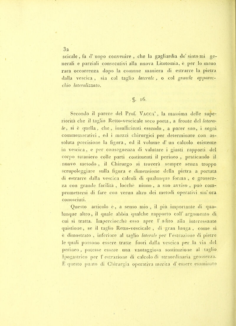 scicale , fa d'uopo conveiiire , die la gagliardia de'siato mi ge- neral! e parziali consecutivi alia nuova Litotoiiiia, e per lo ineiio rara occorrenza dopo la coioiiiie maiiiera di estrarre la pietra dalla vescica , sia col taglio Laterale , o col graiide apparec- chio lateralizzato. .§. i6. Secondo il parere del Prof. Vacci' , la massima delle supe- riorita che il taglio Retto-vescicale seco porta, a froiite del latera- le, si e cjoella, che, insufficieati essendo , a parer sao, i segoi conimemorativi , ed i mezzi cliirargici per determiiiare cosi as- sokita precisione la figara , ed il volume d' ua calcolo esistente ill vescica, e per conseguenza di valutare i giasti rapporti del corpo straniero coUe parti costituenti il perineo , praticaiido ii nuGvo metodo , il Chirurgo si trovera serapre senza troppo scrupoleggiare sulla figiira e dimeiisioiie della pietra a portata di estrarre dalla vescica calcoli di c|Lialanr|ue forma , e grossez- za con grande facilita , locche niuiio , a suo avviso , puo com- promettersi di fare con veruii altro dei metodi operativi sm'ora conosciuti. Questo articolo e, a senso mio , il piii importante di qua- luiiqae altro, il quale abbia qualche rapporto coll' argomento di cui si tratta. Iraperciocclie esso apre T adito alia interessante quistione, se il taglio Retto-vescicale , di gran luaga , come si e dimostrato , inferiore al taglio laterale per Testrazione di pietre le quali possono essere tratte fuori dal!a vescica per la via del perineo, potesse essere una vantaggiosa sostituzione al taglio Ipogastrico per V estrazione di calcolo di straordinaria grossezza. E questo puato di Cliirurgia operativa raerira d' essere esaminato