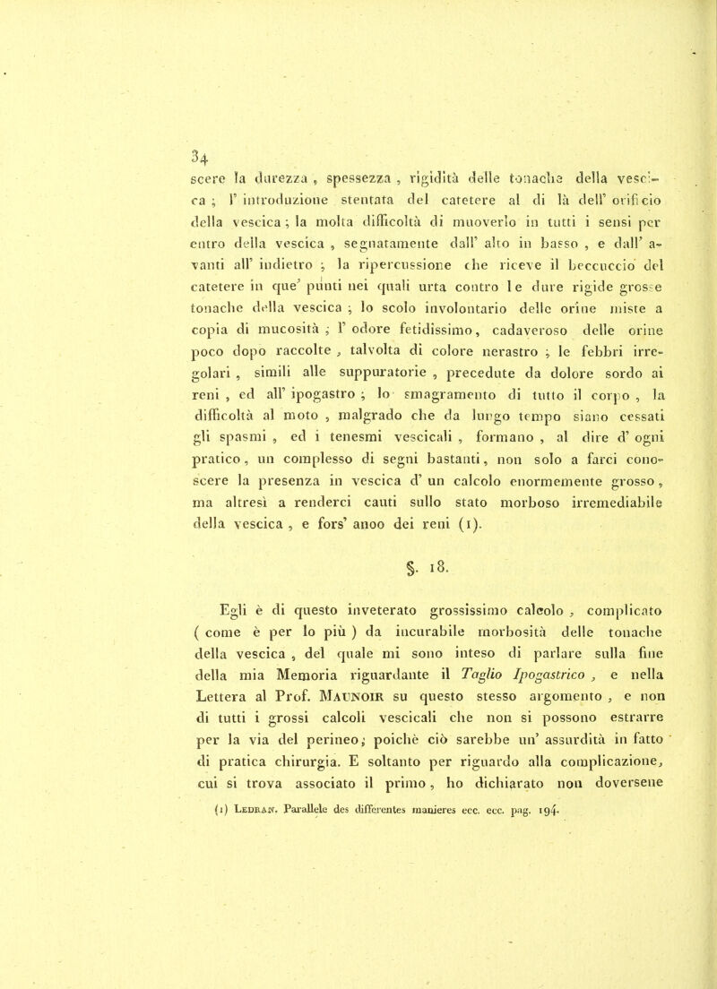 scere la darezza , spessezza , rigidlta delle tonaclia della vesc;~ ca ; r introduzione stentata del catetere al di la dell' orificio della vescica ; la molta difFicolta di muoverlo in tutti i sensi per entro della vescica , segnatamente dall' alto in basso , e dall' a- ■vanti air indietro j la riperciissioiie che riceve il becciiccio del catetere in que^ piinti nei qnali urta contro le dure rigide grosse tonache della vescica ; lo scolo involontario delie orine rniste a copia di mucosita ; 1' odore fetidissimo, cadaveroso delle orine poco dopo raccolte , talvolta di colore nerastro ^ le febbri irre- golari , simili alle suppuratorie , precedate da dolore sordo ai reni , ed all'ipogastro ; lo smagramento di tiitto il corpo , la difficolta al moto , malgrado che da lungo tempo siaiio cessati gli spasmi , ed i tenesmi vescicali , formano , al dire d' ogni pratico, un coraplesso di segni bastanti, non solo a farci cono- scere la presenza in vescica d' un calcolo enormemente grosso, ma altresi a renderci cauti sullo stato morboso irremediabile della vescica , e fors' anoo dei reni (i). §• i8. Egli e di questo inveterato grossissinio calcolo complicato ( come e per lo piu ) da incurabile raorbosita delle tonache della vescica , del quale mi sono inteso di parlare sulla fine della mia Memoria riguardante il Taglio Ipogastrico , e nella Lettera al Prof. Maunoir su questo stesso argomento , e non di tutti i grossi calcoli vescicali che non si possono estrarre per la via dei perineo^ poiche cio sarebbe un' assurdita in fatto di pratica chirurgia. E soltanto per riguardo alia coraplicazione, cui si trova associato il primo, ho dichiarato non doversene (i) Ledraw. Pai'allele des differentes maoieres ecc. ecc. pag. 194.