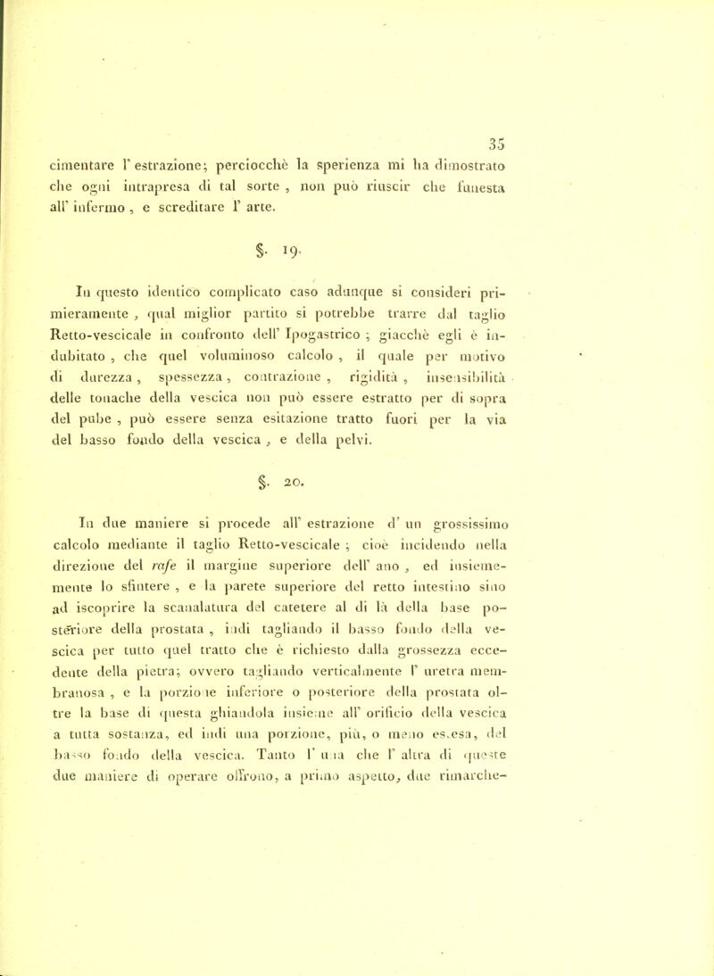 ciraeiitare F estrazione; perciocclie la sperienza mi lia dliiiostrato clie ogiii intrapresa cli tal sorte , noii puo riiiscir die f'uiiesta air infermo , e screditare 1' arte. §. 19. In questo itlentico complicato caso aduiique si consider! pri- mieramente , qual miglior partito si potrebbe trarre dal taglio Retto-vescicale in confronto dell' Ipogastrico giacclie egli e ia- dubitato , che quel volnrainoso calcolo , il quale per niotivo di darezza , spessezza, coiitrazione , rigidita , iiiseasibilita delle tonache della vescica non puo essere estratto per di sopra del pube , pu5 essere senza esitazione tratto fuori per la via del basso foiido della vescica ^ e della pelvi, §. 20. In due maniere si pvocede alF estrazione d' un grossissimo calcolo mediante il taglio Retto-vescicale ; cioe incidendo nella direzione del rafe il margine superiore delF ano , ed insieme- mente lo sfintere , e la parete superiore del retto intestino sino ad iscoprire la scanalatnra del catetere al di la della base po- steriore della prostata , iadi tagliando il basso fondo della ve- scica per tutto quel tratto che e ricliiesto dalla grossezza ecce- dente della pietra;, ovvero tagliando verticalinente \ uretra mem- branosa , e la porzio le inferiore o posteriore della prostata ol- tre la base di qiiesta ghiandola insie;ne all' orificio della vescica a tutta sostanza, ed indi una porzione, piii, o meno es.esa, del ba-so fojdo della vescica. Tanto 1' u la die \ akra di queue due maniere di operare olTroao, a priioo aspetto, due riniarciie-
