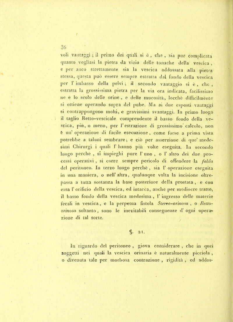 voU Vaiitaggl ; il primo dei quali si e , die , sia par complicata cjuanto vogliasi la pietra da vizia delle toiiadie della vescica , e per aaco strettamente sia la vescica addossata alia pietra stessa, questa puo essere serapre estratta dal fondo della vescica per r imbasso della pelvi ; il secondo vaiitaggio si e , che , estratta la grossissima pietra per la via ora indicata, facilissimo ne € lo scolo delle orine , e delie mucosita, locche difficilmente si ottiene operando sopra del pube. Ma ai due esposti vantaggi si contrappongono moUi, e gravissimi svantaggi. In primo liiogo il taglio Retto-vescicale conipreudente il basso fondo della ve- spica, piu, o meno, per Testrazione di grossissimo'calcolo, non t m\ operazione di facile esecuzione , come forse a prima vista potrebbe a taluni sembrare ; e cio per asserzione di cjue'mede- simi Chirurgi i quali 1'hanno piii volte eseguita. In secondo luogo perche , si impieglii pure 1' uno , o 1' altro dei due pro- cessi operativi , si corre sempre pericolo di offendere la falda del peritoneo. In terzo luogo perche , sia 1' operazione eseguita in una maniera, o neU'ahra, cpialunque volta la incisione oltre- passa a tutta sostanza la base posteriore della prostata , e con essa r orificio della vescica, ed intacca, anche per mediocre tratto, il basso fondo della vescica medesima , 1' ingresso delle materie fecali in vescica, e la perpetua fistola Stereo-orinosa ^ o Retto-^ orinosa soltanto, sono le inevitabili conseguenze d' ogni opera*- zipnie <3i tal sorte. ^ S- 21. In riguardo del peritoneo, giova coosiderare , che in quei soggetti nei quali la vescica orinaria e naturalrnente picciola , o divenuta tale per morbosa contrazione , rigidita , ed addos-