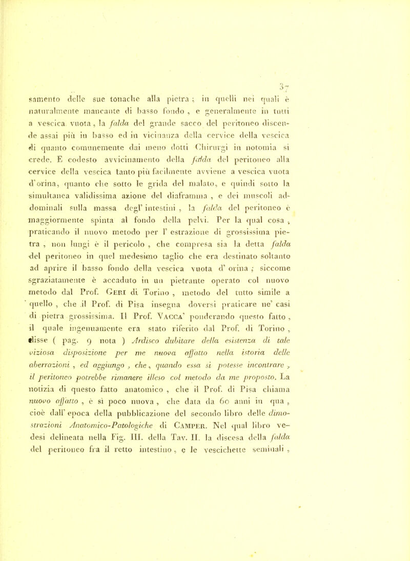 samenfo delle sue tonache alia pietra ; in qnelli nei quali e naturalmente mancante di basso londo , e generalmeiite in tntti a vescica vuota , la falda del grande sacco del peritoneo discen- de assai piu in basso ed in vicinanza della cervice della vescica di cjuanto coraunemente dai meno dotti Ciiirurgi in notomia si crede. E codesto avvicinamento delia Jidda del peritoneo alia cervice della vescica tanto piu facilmente avviene a vescica vuota d'orina, qnanto clie sotto le grida del nialato, e quindi sotto la simultanea validissima az,ione del diaframnia , e dei muscoli ad- dominali sulla iriassa dcgl' intestini , ia falda del peritoneo e maggiormente spinta al fondo della pelvi. Per la qual cosa , praticando il nuovo metodo per F estrazione di grossissima pie- tra , non lungi e il pericolo , clie compresa sia la detta falda del peritoneo in cpiel niedesimo taglio die era destinato soltanto ad aprire il basso fondo della vescica vuota d' orina siccome sgraziatamente e accaduto in un pietrante operate col nuovo metodo dal Prof. Geri di Torino , metodo del tutto simile a quello , che il Prof, di Pisa insegna doversi praticare ne' casi di pietra grossissima. II Prof. Vacca.' ponderando questo fatto , il quale ingenuamente era stato riferito dal Prof, di Torino , tlisse ( pag. 9 nota ) Ardisco duhitare della esistmza di tale viziosa disposizione per me nuova afjatto nella istoria delle aberrazioni , ed a^giungo , che, qaando essa si potesse incontrarc > il peritoneo potrebbe rimanere illeso col metodo da me proposto. La notizia di questo fatto anatomico , che il Prof di Pisa cliiama nuovo afjatto , e si poco nuova , che data da 60 anni in qua , cioe dair epoca della pubblicazione del secondo libro delle dimo- strazioni Anatomico-Patologiche di Camper. Nel qual lil>ro ve- desi delineata nella Fig. III. della Tav. II. la discesa della falda del peritoneo fra il retto intestino , q Je vescichette seminali ,