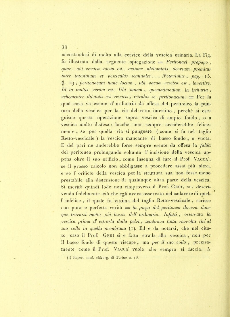accostandosi di molto alia cervice della vescica orinaria. La Fig, fa illustrata dalla seguente spiegazioae = Perkonaei propago j, quae, uhi vescica vacua est , actione abdominis deorsum premitur inter intestinum et vesciculas seminales . . . Notavimus ^ pag. i5. §. 19 , peritonaeum hunc locum 3 uhi vacua vescica est , investire. Id in multis verum est. Ubi autem , quemadmodum in ischuria , vehementer dilatata est vescica , retrahit se peritonaeum. = Per la cjual cosa va -esente d' ordinaiio da offesa del peritoiieo la pun- tura della vescica per la via del retto intestiiio , perclie si ese- guisce questa operazioiie sopra vescica di ampio foiido ^ o a ^-escica moko distesa ; locche noii sempre accaderebbe felice- mente , Se per qaelia via si pungesse ( come si fa iiel taglio Ketto-vescicale ) la vescica maucante di basso fondo , o vuota. E del pari ne anderebbe forse sempre esente da offesa la falda del peritoneo proUingando soltanto T iticisione della vescica ap- pena oltre i! sao orificio, come insegna di fare il Prof Vacca', se il grosso calcolo noa obbligasse a procedere assai piii oltre, e se 1' orificio della vescica per la struttara saa non fosse meno prestabile alia distensione di qiialunque altra parte della vescica. Si merito quindi lode non rimprovero il Prof. Geri, se, descri- vendo fedelmente cio ciie egli aveva osservato nel cadavere di qiiel- r infeiice , il quale fa vittima del taglio Retto-vescicale , scrisse con pura e perfetta verita =: la piega del peritonea doveva dun- que trovarsi molto pin bassa deW ordinario. Infatti , osservata la vescica prima d estrarla dalla pelvi , sembrava tutta ravvolta sin al suo collo in quella membrana (i). Ed e da notarsi, che nel cita- to caso il Prof. Geri si e fatto strada alia vescica , non per il basso foiido di qaesto viscere , ma per il suo collo , precisa- mente come il Prof. Vacga' vaole che sempre si faccia. A (1) Repert. ined. chiruig. di Torino n. 18. .
