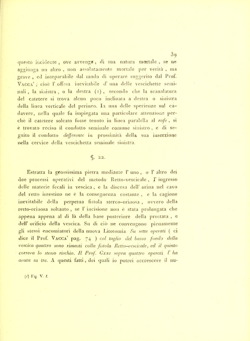 (jiiesto incidente ^ ove avvenga , cU sua natura raortale , se ne agginnga no altro , nori assolataaiente mortale per verlta , ma grave , ed iiiseparabile dal modo di operare suggerito dal Prof. Vacca' ; cioe F offesa inevitahile d' una delle vescichette semi- 11 all , la siiiistra , o la destra (i), secondo che la scanalatura del catetere si trova alcun poco iiiclinata a destra o sinistra della linea verticale del periiieo. I:i una delle sperienze sul ca- davere, nella quale fu irapiegata una particolare attenzioue per- clie il catetere solcato fosse tenuto in linea paralella al rafe , si e trovato reciso il condotto serainale comune sinistro , e di se- guito il condotto defferente in prossinaita della sua iuserzioae nella cervice della vescicheita seiriinale sinistra. §. 22, Estratta la grossissima pietra mediante T uno , o T altro dei due processi operativi del metodo Retto-vescicale, 1' ingresso delle materie fecali in vescica , e la discesa delF orina nel cavo del retto intestino ne e la conseguenza costante , e la cagione inevitahile della perpetua fistola sterco-crinosa , ovvero della retto-orinosa soltanto , se 1' incisione non e stata prolungata che appena appena al di la della base posteriore della prostata , e deir orifiicio della vescica. Su di cio ne convengono pienamente gli stessi encomiatori della nuova Litotomia Sa sette operati ( ci dice il Prof. Vacca' pag. 74 ) col tagllo del basso fondo della vescica quattro sono rimasd colla fistola Retto-vescicale, ed il quinto correva lo stesso rischio. II Prof. Geri sopra quattro operati /' ha a^iua su tre. A questi fatti, dei quali io potrei accrescere il nu- (0 Fig. V. h