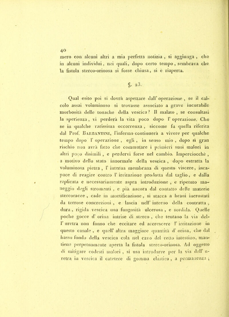 raero con alcuni altri a mia perfetta notizia , si aggiunga , che in alcuni individai, nei quali, dopo certo tempo , sembrava che la fistola sterco-orinosa si fosse chiusa, si e riaperta. §. 23. Qual esito poi si dovra aspettare dall' operazione , se il cal- colo assai volurainoso si trovasse associato a grave incurabile morbosita delle tonaclie della vescica ? II raalato , se consultasi la sperienza, vi perdera la vita poco dopo 1' operazione. Che se in qualche rarissima occorrenza , siccome fa quella riferita dal Prof. BA.RBA.NTINI, rinfenno continuera a vivere per qualche tempo dopo V operazione , egli , in senso mio , dopo si g^ran rischio non avra fatto che coinmutare i primieri suoi malori in altri poco disimili , e perdervi forse nel cambio. Imperciocche , a motivo dello stato innormale della vescica , dopo estratta la voluminosa pietra , 1' interna membrana di questo viscere, inca- pace di reagire contro 1'irritazione prodotta dal taglio , e dalla replicata e necessariaaiente aspra introduzione , e ripetuto ma- neggio degli stromenti , e pin ancora dal contatto delle materia stercoracee , cade in niortihcazione , si stacca a brani incrostati da terrose concrezioni , e lascia nell' interno della contratta , dura , rigida vescica una fungosita ulcerosa , e sordida. Quelle poche gocce d' orina intrise di stereo , che tentano la via del- r uretra non fanno che eccitare ed accrescere V irritazione in questo canale , e quolF altra maggiore quantitii d' oriiia, che dal basso fondo della vescica cola riel cavo del retto intestiiio, raan- tiene perpetuamente aperta la fistola sterco-orinosa. Ad oggetto di raitigare codesti malori , si usa iotrodurre per la via delF u- retra in vescica ii catetere di goraraa elastica , a pcrmaiienza ^