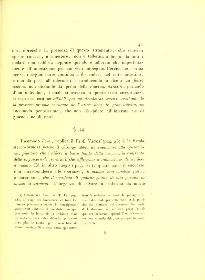 / 41 ma , oltrecche la presenza qiiesto stromento , clie convien spesso ritirare , e rimettere, iion e tollerata a lungo Ja tutti i malati, non socklisfa neppnre quaiido e tollerato die imperfetta- mente all'indicazione per cui vieii impiegato. Perciocche T orina per»la maggior parte contiima a discendere nel retto iiitestiao, e noil da posa all' inferiiio (i) prodticendo in alcuni un /lasso scieroso noii dissimile da qaello della diarrea. SANSON , parlando d'un iiidividuo , il quale si trovava in qaeste tristi circostaaze, si e&presse cosi = affaihii par un devoiment sereiix resultant de la presence presque constante de V urine dans le gros intestin. =■ Incoraodo penosissinio, die non da quiete air infermo ne di giorno , ne di notte. §• H' Incomodo lieve , replica il Prof. Vacga.^ (pag. 28) e la fistola sterco-orinosa perche il chirurgo abbia da rinunciare alia operazio- ne , piuttosto che incidere il basso fondo della i^escica , in confronto delle angoscie e dei lormenu, che affliggono e minacciano ch uccidere il malato. Ed in altro laogo ( pag. 31 ), qaa^id' anco il successo non corrispondesse alle speranze , il malato non avrebhe fatto , a parer suo , che il sagrificio di qualche giorno di vita passata in mezzo ai tormenti. L' urgenza di salvare un inferuio da morte (i) Deschamps. Loc. cit. T. IV. pag. 282. L' usage cles lavements, et tuos le* moyens proposes a eviter la constipation garantiront i' intestin d' una distension qui ecarteroit les bords de la division ; mais Jes matiei'es stercorales delayees passeront avec pins de facilite par 1' oiiverture de roinmiinication. Si a cctte cause cjwi entre- tient la maladie on ajonte le passage fre- quent des vents par cette voie et la putri- dite des inatieres qui abreuvect le* bords de la division, on ne seia poi it c'toiuie que cet accident, quand 1' o iv^rt u-e est un peu considerable, eA presque toiijours incurable.