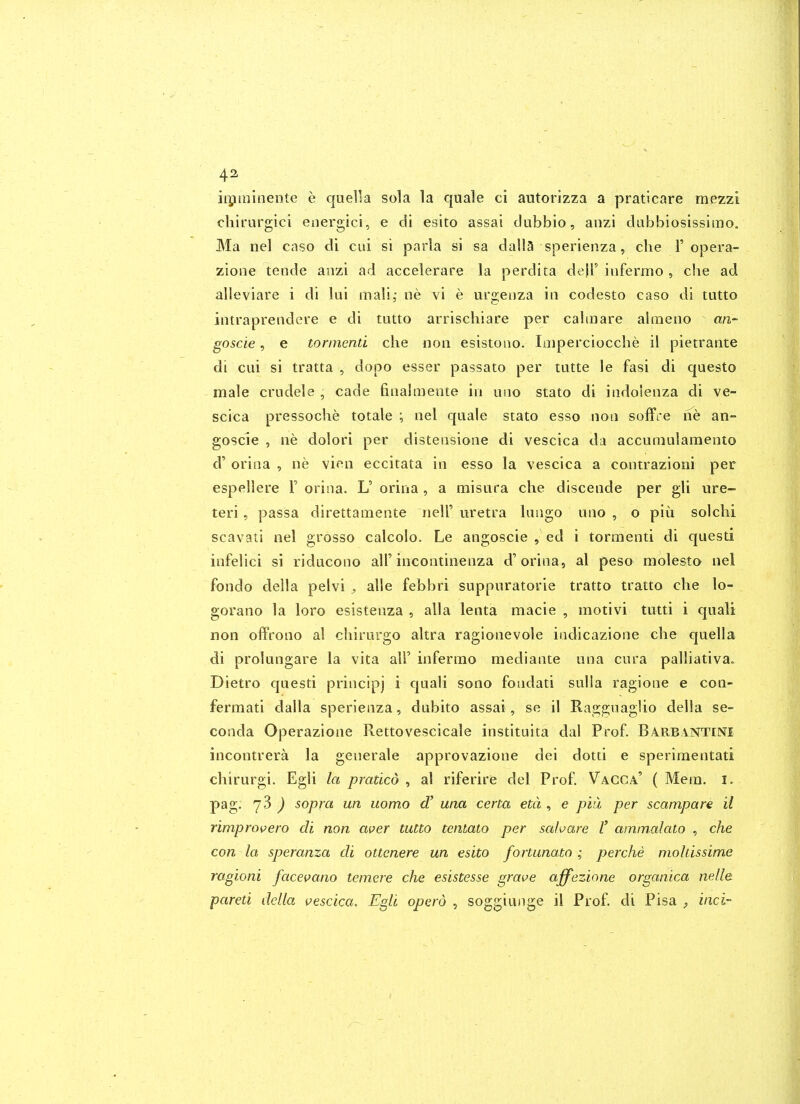 iipminente e quella sola la quale ci autorizza a pratlcare raezzi cliirurgici energici, e di esito assai dubbio, anzi dabbiosissimo. Ma nel cnso di cai si parla si sa dalla sperienza, che 1'opera- zione tende anzi ad accelerare la perdita dejl' infermo , che ad alleviare i di lui mali,- iie vi e urgeiiza in codesto caso di tutto intraprendere e di tutto arrischiare per calmare almeno an- goscie, e torinend che noii esistouo. Iniperciocclie il pietrante di cui si tratta , dopo esser passato per tutte le fasi di questo male criidele , cade finalinente in uiio stato di indoienza di ve- scica pressoche totale \ nel quale stato esse non solTre ne an- goscie , lie dolori per distensione di vescica da accumulameoto d' orina , ne vien eccitata in esso la vescica a contrazioni per espellere F orina. L' orina , a misura che discende per gli ure- teri, passa direttamente nell' uretra lungo uno , o piu solchi scavati nel grosso calcolo. Le angoscie , ed i tormenti di questi infelici si riducono all'incontinenza d'orina, al peso molesto nel fondo della pelvi , alle febbri suppuratorie tratto tratto che lo- gorano la loro esistenza , alia lenta macie , motivi tutti i quali non offrono al chirurgo altra ragionevole indicazione che quella di prolungare la vita all' infermo mediante una cura palliativa. Dietro questi principj i quali sono fondati sulla ragione e con- fermati dalla sperienza, dubito assai, se il RagguagUo della se- conda Operazione Rettovescicale instituita dal Prof. Barbintini incontrera la generale approvazione dei dotti e sperimentati chirurgi. Egli la pratlco , al riferire del Prof. Vacca' ( Mein. i. pag. 73 ^ sopra un uomo d' una certa eta , e pal per scampare il rimprovero di non aver tutto tcntato per sahare V ammalato , che con la speranza di ottenere un esito fortunato; perche mohissime ragioni facevano temere che esistesse grave affezione organica nelle pareti della vescica. Egli operd , soggiunge il Prof, di Pisa , inci-