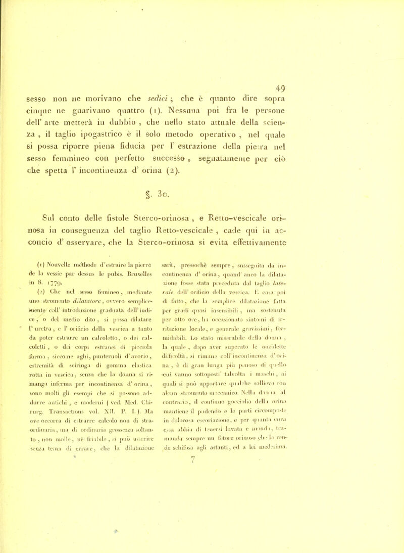 sesso non iie monvano clie sedici; che e qnanto dire sopra cinque lie gaarivano quattro (i). Nessuna poi fra le persona deir arte mettcra in dubbio , che neilo stato attuale della scieii- za , il taglio ipogastrico e il solo metodo operativo , iiel quale si possa riporre piena fiducia per F estrazione della pieira nel sesso feiiunineo con perfetto succes^o 5 segnataineiue per cio clie spetta V incontiueaza d' oriiia (2). §• 3e. Sal cento delle fistole Sterco-orinosa , e Retto-vescicale ori- nosa in conseguenza del taglio Retto-vescicale , cade qui in ac- concio d' osservare, die la Sterco-orinosa si evita e{fettivainente ( i) Nouvelle methode d'^estraii e la pierre de la vessie par dessus le pubis. Bruxelles in 8. 1779. (2) Che nel sesso fcmineo, mcdiante lino stromeiito dilatatore, ovvero seraplice- Jnente colF introdazione graduata dell'iiidi- ce, o del medio dito , si p )ssa dilatare 1* uretra , e 1' orilicio della veseica a tanto da poter estiarre uii caleoletto, o dei cal- coletti , o dei corpi estraiiei di picciola Jforma , siceo.ne aglii, puuteruoli d'avorio, estreniita di sciringa di goinuia elaslica rotta in vesoica, senza che la doiina si ri- manga iiiferma per incontinenza d' orina , sono inolti gli esempi che si possono ad- durre antichi , e modenii ( ved. Med. Chi- rui g. Transactions vol. XFT. P. I. ). ]\la ovc occorra di estrarre calcolo non di stra- ordinaria, ma di ordiiiaria gi'ossezza soltan- to , non niolle, ne fri;ihile,;i pno a^serire seti^a tema di crrare, clie la diiatazioue sara, pressoche sempre, snssegnita da in- continenza d'orina, tjuand'aiico la dilata- zione fosse stata preceduta dal taglio lale- ralc dell' orificio della vescica. E cosa poi di fatto, che la sem^jlice ditatazioiie fatta per gradi qnasi insensibili , ma sostenuta per otto ore, hi occasion.ito >intomi di ir- ritazione locale, e generale gravissimi, for- midabili. Lo stato miserabile deiia donna , la quale , dopo aver superato le anzidette diiB^^olta . si rimane coiriiicontiaenza d'ori- na , e di gran langa pi'u penoso di q i 'll(» Ciii vanno sottoposti' talvolta i maichi , ai qiiali si pno apportare qiialehe sollievD coii alcnn stroinento m^ecaiiico. N^'lLi d I'l la al contraiiv), il conliuuo gocciolio dell i orina mantienc il piidcncib e le p irti circonjpo>le in dolorosa cscoriazione, e per quanta ciiru essa abbia di tenersi lavata e nvindi, tra- niandu sempre un fetore orinoso chi- la ren- de schifosa agli astanti, cd a lei med-i^ima. 7