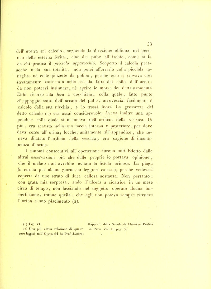 cliir uretra sul calcolo , se!2;aen(;lo la cllrezsone obliqua nel pen- neo della esterna ferita , cioe dai pube all'ischio, come si fa da chi pratica il picciolo apparecchio. Scoporto il calcolo pies- soche nella sua totalka , noii potei afferrarlo colla picciola ta- na2;!ia, iie colle pinzette da polipo , perclie esso si trovava cosi strettameute rinserrato nella cassula fatta dal collo delF uretra da lion potervi iiisiauare, ne apuire le morse dei detti stromenti. Ebbi ricorso alia leva a cucchiajo , colla cjuale , fatto punto d' appog2,io sotto dell' areata del pube , arrovesciai facilmeiite il calcolo dalla sua nicchia , e lo tra?&i fuori. La grossezza del deito calcolo (i) era assai considerevole, Aveva iuoltre una ap- pendice colla quale si insinuava iielT orificio della vesci<:a. Di pill , era scavato nella sua faccia interna e posteriore, per dove dava corso all' orina; locclie, unitamente all' appendice , che te- iieva dilatato F orificio della vescica ^ era ca^ione di inconti- nenza d' orina. I sintomi consecutivi all' operazione furono miti. Edotto dalle altrui osservazioni piu che dalle proprie io portava opinione , che il malaro non avrebbe evitata la fistola orinosa. La piaga fu curata per alcuni giorni coi leggieri caustici, perche vedevasi coperta da uno strato di dura callosa sostanza. Non pertanto ^ con grata mia sorpresa , ando F ulcera a cicatrice in un mese circa di tempo , non lasciando nel soggetto operate alcuna im- perfezione , tranne quella , die egli non poteva sempre ritenere F orina a suo piacimento (2). {i) Fig. VI. Rappoito della Scuola di CLinirgia Pratica (2) Una pill estesa relazione <li questo in Pavia Vol. II. pag. 66. caso leggesi m;U'Opera dei fu Prof. Jacopi: