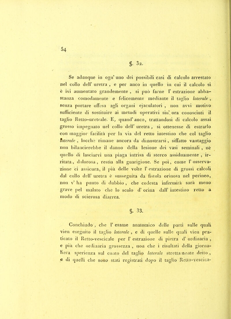 §. 32. Se adanque in ogii' utio dei possibili casi di calcolo arrestato nel collo deir uretra , e per anco in quello in cui il calcolo si e ivi auinentato grandemente , si puo fame 1' estrazione abba- stanza comodarnente e felicemente mediante il taglio laterals , senza portare offesa agli organi ejaculatori , non avvi motive sufficiente di sostitiiire ai metodi operativi sin' ora conosciuti il taglio Rettp-uretrale. quand'anco, trattandosi di calcolo assai grosso impegnato nel collo deir uretra , si ottenesse di estrarlo con raaggior facilita per la via del retto intestino che col taglio fafera/e , locche rimane ancora da dimostrarsi, siffatto vantaggio lion bilaacierebbe il danno della lesione dei vasi seminali , ne quello di lasciarvi una piaga intrisa di stereo assiduainente , ir- ritata, dolorosa, restia alia guarigione. Se poi, come 1' osserva- zione ci assicura, il piu delle volte 1' estrazione di grossi calcoli dal collo deir uretra e susseguita da fistola orinosa nel perineo, non v' ha punto di dabbio, che codesta infermita sara meno grave pel malato che lo scolo d' orina dall' intestino retto a modo di scierosa diarrea. §.33. Conchiado , che 1' esanie anatomico delle parti sulle quali vien eseguito il taglio laterale , e di quelle sulle quali vien pra- ticato il Retto-vescicale per 1' estrazione di pietra d' ordinaria , e piu die ordinaria grossezza , non che i risultati della giorna- iiera sperienza sul conto del taglio laterale strettainente detto , « di quelh che sono stati registrati dopo il taglio Retto-vescica-