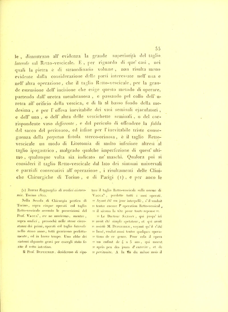 U , dlmostrano air evidenza la graiide snperiorka del taglio laterale sul R;^tto-vescicale. E, per riguardo di que'casi , nei qiiali la pietra e di straordinario voUiine , iiou risiilta ineno evidente dalla coiisiderazione dslie parti iiiteres-^ate nelF uiia e iieir altra operaziouC;, die il taglio Retto-vescicale, per la grau- de esteiisioiie dell' incisioae clie esige questo metodo di operare, partendo dall' uretra membraiiosa , e passando pel coUo delF ii- retra all' orificio della vescica, e di la al basso foiido della me- desima , e per 1 offesa iiievitabile dei vasi semisiali ejaculatori , e deir una , o dell' altra delle vescichette seminali , o del cor- rispondente vaso dtfferente , e del pericolo di offendere la falda del sacco del peritoiieo, ed iiifiiie per F iiievitaljile triste conse- gaenza della perpetua fistola sterco-oriiiosa, e il taglio Retto- vescicale uii modo di Litotomia di moko inferiore altresi al taglio ipogasttico , malgrado qualclie imperfezione di quest' ulti- mo , qualuiique volta sia indicato ne' maschi. Qaalora poi si consideri il taglio Retto-vescicale dal lato dei sintomi universali e parziali consecutivi all' operazione , i risultameiiti delle Cliiii- che Cliirurgiclie di Torino , e di Parigi (i) ^ e per aiico le (i) Raggimglio di iredici cisloio mie. Torino 1822. Kella Scuola di Cliiiurgia pratica di Torino, sopra ciiujue operali col taglio Retto-vescicale sccondo le piescrizioni del Prof. Vacca* , ire ne morirono , mentre , sopra undid , prcssoclie nelle stesse circo- stanze dei primi, operati col taglio laterale iicUo stesso aimo, tiitli giiarirono perfetla- loente, ed in breve tempo. Uno ebbe dei sintomi alqnanto gravi per essergli stalo fe- rito il retto intestino. 11 Prof, DuFUiTREW. desideroso di ripe- tere il taglio Retto-vescicale snlle norme di Vacca* , perdette tiitti i snoi operati. •)•> Ayant etc iin jour inlerpelle , s' il vouloit •)■> tenter encore 1* operation Retto-vessical , 55 il secoua la lete pour toute reponse 5? Le Docteur Sanson , cjiii jirs(pi' ici •)■> avoit ete simple sjietateur, et qui avoit ?5 assiste M. DupurmEN, voyant qu'il s'ete 5i lasse, voulut aussi tenter qiielqucs opera- •>•< tions de ce genre. Pour cela il opera ?i un enfant de 4^5 ans , qui morut r ajires peu des jours d* enlerile , et de 3> peritonite. A la tSii du meiiie uiois il