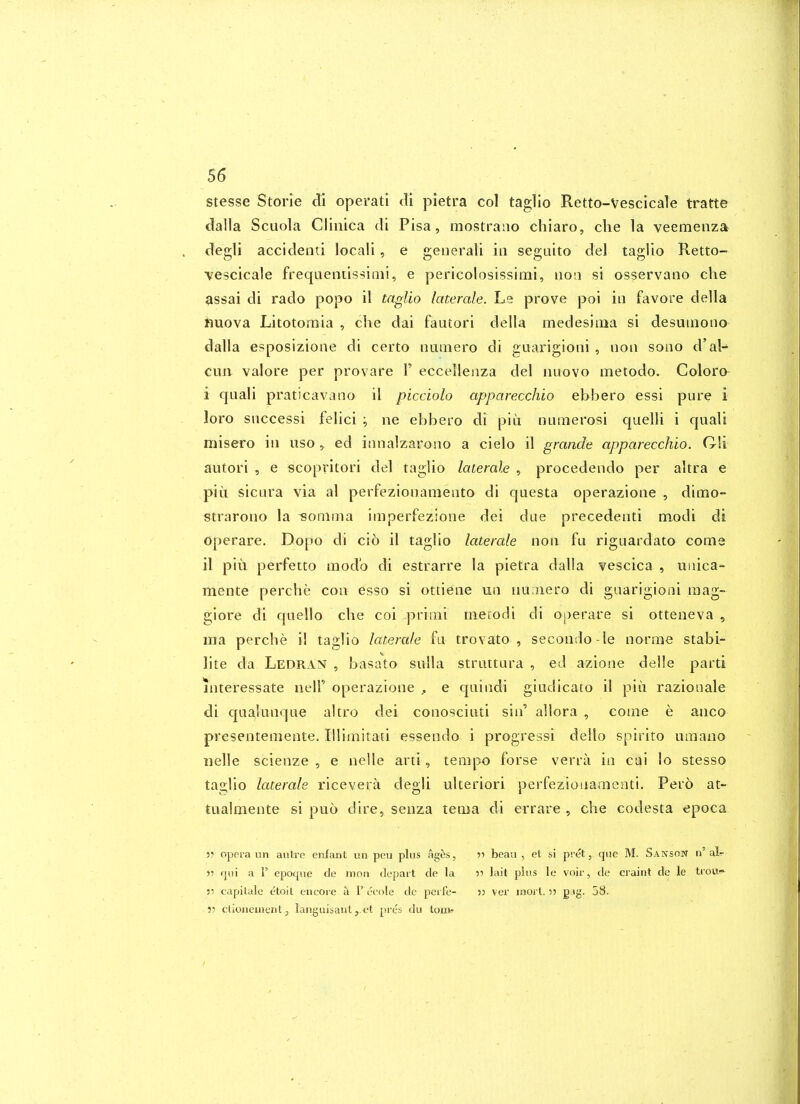 stesse Storle di operati di pietra col taglio Retto-Vescicale tratte dalla Scuola Cliiiica di Pisa, mostrano chiaro, die la veemenza degli accidenti locali, e geiierali in segaito del taglio Retto- vescicale frequeiitissiaii, e pericolosissimi, non si osservano che 9ssai di rado popo il taglio laterale. Le prove poi in favore della iiuova Litotoraia , che dai fautori della medesiiiia si desumono dalla esposizione di certo nuiiiero di guarigioni , iioii sono d'al-* cun valore per provare 1' eccelienza del iiuovo metodo. Colore i quali praticavano il picciolo apparecchio ebbero essi pure i loro siiccessi felici ; ne ebbero di piii numerosi quelli i quali misero in iiso , ed innalzaroiio a cielo il grande apparecchio. Oli autori , e scopritori del taglio laterale , procedendo per altra e pill sicura via al perfezionamento di questa operazione , dimo- «trarono la isonima imperfezione dei dae precedenti modi di operare. Dopo di cio il taglio laterale non fu riguardato come il piu perfetto mod'o di estrarre la pietra dalla vescica , Uiiica- mente perche con esso si ottiene un nuiiiero di guarigioni raag- giore di quello che coi priini ineiodi di operare si otteneva , ma perche il taglio laterale fa trovato , secondo-le norme stabi- lite da Ledran , basato snlla struttura , ed azione delle parti interessate nelF operazione , e quindi giudicato il piii razionale di qualunque altro dei conosciiui sin' allora , come e anco presentemente. Illimitati essendo i progressi dello spirito umano iielle scienze , e nelle arti, tempo forse verra in cai lo stesso taglio laterale ricevera degli ulteriori perfezionamenti. Pero at- tualraente si puo dire, senza tema di errare , che codesta epoca opera un autre enfant un pen plus ages, )5 qui a 1' epoque cle mon depart de la JJ capitale etoil encore a I'eoole dc perfe- 55 ctioiieuient J languisant,.et pres du loiife -)•> beau , et si pi et, que M. Sanson n' al- if lait plus le voir, de craint de le trou- 33 ver jnorl. 33 g.ig. 58.